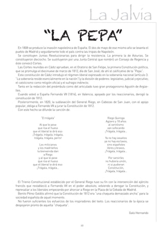 La Jalvia
                        “LA PEPA”
   En 1808 se produce la invasión napoleónica de España. El dos de mayo de ese mismo año se levanta el
pueblo de Madrid y seguidamente todo el país contra las tropas de Napoleón.
   Se constituyen Juntas Revolucionarias para dirigir la resistencia. La primera la de Asturias. Se
constituyeron dieciocho. Se sustituyeron por una Junta Central que nombró un Consejo de Regencia y
éste convocó Cortes.
   Las Cortes reunidas en Cádiz aprueban, en el Oratorio de San Felipe, la primera Constitución política,
que se promulga el diecinueve de marzo de 1812, día de San José; de ahí el calificativo de la “Pepa”.
   Esta constitución de Cádiz introdujo el régimen liberal expresado en la soberanía nacional (artículo 3:
“La soberanía reside esencialmente en la nación”) y la división de poderes: legislativo, judicial y ejecutivo;
el catolicismo como religión oficial y el sufragio indirecto.
   Tanto en la redacción del preámbulo como del articulado tuvo gran protagonismo Agustín de Argüe-
lles.
   Cuando volvió a España Fernando VII (1814), en Valencia, apoyado por los reaccionarios, derogó la
constitución de 1812.
   Posteriormente, en 1820, la sublevación del General Riego, en Cabezas de San Juan, con el apoyo
popular, obliga a Fernando VII a jurar la Constitución de 1812.
   Con este hecho se difunde la canción de:

                     “El trágala”                                           Riego Quiroga
                                                                           Agüero y 18 años
                    Al que le pese                                           al servilismo
                   que roa el hueso                                         van sofocando
               que el liberal le dirá eso:                                ¡Trágala, trágala…
              ¡Trágala, trágala, trágala,
                trágala, trágala, perro!                                  Ya no hay vasallos
                                                                         ya no hay esclavos,
                    Los milicianos                                         sino españoles
                   y los madrileños                                        libres y bravos,
                  la bienvenida dan                                      ¡Trágala, trágala…
                         a Riego
                    y al que le pese                                         Por servirles
                   que roa el hueso                                        no hubiera unión,
              que el liberal le dirá eso:                                    ni si pudieran
                 ¡Trágala, trágala…                                          Constitución,
                                                                          ¡Trágala, trágala…


  El Trienio Constitucional establecido por el General Riego tuvo su fin con la intervención del ejército
francés que restableció a Fernando VII en el poder absoluto, volviendo a derogar la Constitución, y
represaliar a los liberales empezando por ahorcar a Riego en la Plaza de la Cebada de Madrid.
  Benito Pérez Galdós afirmó que la Constitución de 1812 era “una chaqueta demasiado ancha” para la
sociedad española de aquel momento.
  No fueron suficientes los esfuerzos de los inspiradores del texto. Los reaccionarios de la época se
despojaron pronto de aquella “chaqueta”.

                                                                                               Galo Hernando



                                                     17
 
