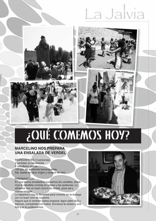 La Jalvia




          ¿QUÉ COMEMOS HOY?
MARCELINO NOS PREPARA
UNA ENSALADA DE VERDEL
INGREDIENTES (4 personas):
2 verdeles en escabeche
2 cebolletas tiernas
150 grs. de aceitunas barranqueñas
Sal, aceite de oliva virgen y vinagre de vino.

PREPARACIÓN:
En una buena ensaladera troceamos los verdeles, añadi-
mos la cebolleta cortada en juliana y las aceitunas. Lo
aliñamos con un buen chorro de aceite, poca sal y
menos vinagre.
Lo tapamos y nos lo llevamos para comerlo en la bodega
con un buen vino de cosecha.
Seguro que tú también sabes preparar algún plato fácil y
sabroso, compártelo con todos. Envíanos la receta y una
foto y te la publicaremos.

                                                    21
 