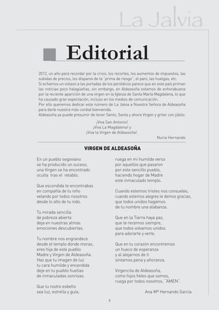 La Jalvia
  Editorial
 2012, un año para recordar por la crisis, los recortes, los aumentos de impuestos, las
 subidas de precios, los disparos de la “prima de riesgo”, el paro, las huelgas, etc.
 Si echamos un vistazo a las portadas de los periódicos parece que en este país priman
 las noticias poco halagüeñas, sin embargo, en Aldeasoña estamos de enhorabuena
 por la reciente aparición de una virgen en la Iglesia de Santa María Magdalena, lo que
 ha causado gran expectación, incluso en los medios de comunicación.
 Por ello queremos dedicar este número de La Jalvia a Nuestra Señora de Aldeasoña
 para darle nuestra más cordial bienvenida.
 Aldeasoña ya puede presumir de tener Santo, Santa y ahora Virgen y gritar con júbilo:
                                   ¡Viva San Antonio!
                                ¡Viva La Magdalena! y
                            ¡Viva la Virgen de Aldeasoña!.
                                                                      Nuria Hernando

                            VIRGEN DE ALDEASOÑA

En un pueblo segoviano                        ruega en mi humilde verso
se ha producido un suceso,                    por aquellos que pasaron
una Virgen se ha encontrado                   por este sencillo pueblo,
oculta tras el retablo.                       haciendo hogar de Madre
                                              este inmaculado templo.
Que escondida te encontrabas
en compañía de tu niño                        Cuando estemos tristes nos consueles,
velando por todos nosotros                    cuando estemos alegres te demos gracias,
desde lo alto de tu nido.                     que todos unidos hagamos
                                              de tu nombre una alabanza.
Tu mirada sencilla
de pobreza abierta                            Que en la Tierra haya paz,
deja en nuestras almas                        que te recemos siempre,
emociones descubiertas.                       que todos volvamos unidos
                                              para adorarte y verte.
Tu nombre nos engrandece
desde el templo donde moras,                  Que en tu corazón encontremos
eres hija de este pueblo                      un hueco de esperanza
Madre y Virgen de Aldeasoña.                  y al alejarnos de ti
Haz que tu imagen de luz                      sintamos pena y añoranza.
tu cara humilde y encendida
deje en tu pueblo huellas                     Virgencita de Aldeasoña,
de inmaculadas sonrisas.                      como hijos fieles que somos,
                                              ruega por todos nosotros, “AMEN”.
Que tu rostro esbelto
sea luz, estrella y guía;                                      Ana Mª Hernando García
                                          3
 