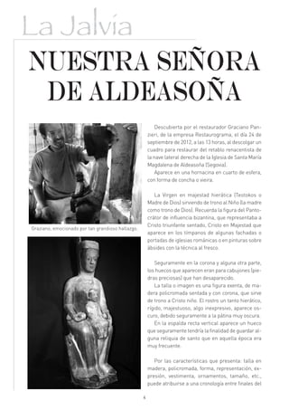 La Jalvia
NUESTRA SEÑORA
 DE ALDEASOÑA
                                                           Descubierta por el restaurador Graciano Pan-
                                                       zieri, de la empresa Restaurograma, el día 24 de
                                                       septiembre de 2012, a las 13 horas, al descolgar un
                                                       cuadro para restaurar del retablo renacentista de
                                                       la nave lateral derecha de la Iglesia de Santa María
                                                       Magdalena de Aldeasoña (Segovia).
                                                           Aparece en una hornacina en cuarto de esfera,
                                                       con forma de concha o vieira.

                                                          La Virgen en majestad hierática (Teotokos o
                                                       Madre de Dios) sirviendo de trono al Niño (la madre
                                                       como trono de Dios). Recuerda la figura del Panto-
                                                       crátor de influencia bizantina, que representaba a
                                                       Cristo triunfante sentado, Cristo en Majestad que
Graziano, emocionado por tan grandioso hallazgo.
                                                       aparece en los tímpanos de algunas fachadas o
                                                       portadas de iglesias románicas o en pinturas sobre
                                                       ábsides con la técnica al fresco.

                                                          Seguramente en la corona y alguna otra parte,
                                                       los huecos que aparecen eran para cabujones (pie-
                                                       dras preciosas) que han desaparecido.
                                                          La talla o imagen es una figura exenta, de ma-
                                                       dera policromada sentada y con corona, que sirve
                                                       de trono a Cristo niño. El rostro un tanto hierático,
                                                       rígido, majestuoso, algo inexpresivo, aparece os-
                                                       curo, debido seguramente a la pátina muy oscura.
                                                          En la espalda recta vertical aparece un hueco
                                                       que seguramente tendría la finalidad de guardar al-
                                                       guna reliquia de santo que en aquella época era
                                                       muy frecuente.

                                                          Por las características que presenta: talla en
                                                       madera, policromada, forma, representación, ex-
                                                       presión, vestimenta, ornamentos, tamaño, etc.,
                                                       puede atribuirse a una cronología entre finales del

                                                   4
 