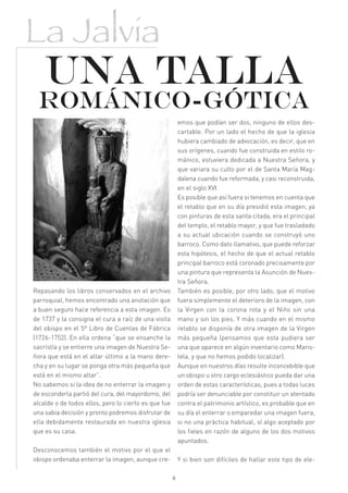 La Jalvia
    Una talla
 románico-gótica
                                                          emos que podían ser dos, ninguno de ellos des-
                                                          cartable. Por un lado el hecho de que la iglesia
                                                          hubiera cambiado de advocación, es decir, que en
                                                          sus orígenes, cuando fue construida en estilo ro-
                                                          mánico, estuviera dedicada a Nuestra Señora, y
                                                          que variara su culto por el de Santa María Mag-
                                                          dalena cuando fue reformada, y casi reconstruida,
                                                          en el siglo XVI.
                                                          Es posible que así fuera si tenemos en cuenta que
                                                          el retablo que en su día presidió esta imagen, ya
                                                          con pinturas de esta santa citada, era el principal
                                                          del templo, el retablo mayor, y que fue trasladado
                                                          a su actual ubicación cuando se construyó uno
                                                          barroco. Como dato llamativo, que puede reforzar
                                                          esta hipótesis, el hecho de que el actual retablo
                                                          principal barroco está coronado precisamente por
                                                          una pintura que representa la Asunción de Nues-
                                                          tra Señora.
Repasando los libros conservados en el archivo            También es posible, por otro lado, que el motivo
parroquial, hemos encontrado una anotación que            fuera simplemente el deterioro de la imagen, con
a buen seguro hace referencia a esta imagen. Es           la Virgen con la corona rota y el Niño sin una
de 1737 y la consigna el cura a raíz de una visita        mano y sin los pies. Y más cuando en el mismo
del obispo en el 5º Libro de Cuentas de Fábrica           retablo se disponía de otra imagen de la Virgen
(1726-1752). En ella ordena “que se ensanche la           más pequeña (pensamos que esta pudiera ser
sacristía y se entierre una imagen de Nuestra Se-         una que aparece en algún inventario como Maris-
ñora que está en el altar último a la mano dere-          tela, y que no hemos podido localizar).
cha y en su lugar se ponga otra más pequeña que           Aunque en nuestros días resulte inconcebible que
está en el mismo altar”.                                  un obispo u otro cargo eclesiástico pueda dar una
No sabemos si la idea de no enterrar la imagen y          orden de estas características, pues a todas luces
de esconderla partió del cura, del mayordomo, del         podría ser denunciable por constituir un atentado
alcalde o de todos ellos, pero lo cierto es que fue       contra el patrimonio artístico, es probable que en
una sabia decisión y pronto podremos disfrutar de         su día el enterrar o emparedar una imagen fuera,
ella debidamente restaurada en nuestra iglesia            si no una práctica habitual, sí algo aceptado por
que es su casa.                                           los fieles en razón de alguno de los dos motivos
                                                          apuntados.
Desconocemos también el motivo por el que el
obispo ordenaba enterrar la imagen, aunque cre-           Y si bien son difíciles de hallar este tipo de ele-

                                                      6
 