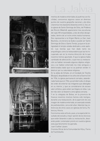 La Jalvia
    mentos de madera enterrados al pudrirse con fa-
    cilidad, conocemos algunos casos en diversos
    puntos de nuestra geografía nacional, y de ellos
    citaremos tres bastante distantes entre sí. Así, en
    la iglesia de Santo Domingo de Silos, de Prádena
    del Rincón (Madrid), aparecieron tres esculturas
    del siglo XIV emparedadas, y dos de ellas decapi-
    tadas, dentro de un nicho entre restos humanos.
    Dos representan a la Virgen María y a San Juan
    Bautista, y la tercera se duda si puede ser Santo
    Domingo de Silos o Santo Tomás, ya que en la an-
    tigüedad el templo estaba dedicado a este após-
    tol. Las teorías que han dado tanto los
    arqueólogos como la restauradora que las ha re-
    cuperado van en la misma dirección de lo que
    nosotros hemos apuntado. O que la iglesia había
    cambiado de advocación, o que tras su restaura-
    ción se habían renovado algunos objetos religio-
    sos y se habían enterrado los más antiguos y
    deteriorados dado que no se podrían vender ni
    destruir por su naturaleza religiosa.
    En la aldea de Ochate, en el Condado de Treviño
    (Burgos), despoblada en los años de la Guerra Civil
    de 1936, la iglesia permaneció cerrada y abando-
    nada hasta que en 1964, ya semiderruida, el obispo
    dio orden de enterrar las imágenes que albergaba
    en su interior, y que se consideraron de escaso
    valor artístico, para evitar sacrilegios en ellas. Las
    de más valor se llevaron a otra iglesia cercana.
    Y en la colegiata de Bolea, en la provincia de
    Huesca nosotros mismos hemos sido testigos,
    durante una restauración, de la aparición de una
    imagen de madera enterrada, en avanzado estado
    de podredumbre, cerca del altar. Además hay re-
    ferencias de otros casos en iglesias de Soria, Pa-
    lencia y Vitoria.
    Concluimos este artículo, pues, a la espera del re-
    sultado del estudio y mejor opinión de los técnicos
    que están llevando a cabo su restauración, dese-
    ando poder contemplar pronto en nuestra iglesia
    esta joya felizmente recuperada.
    Juan Cuéllar Lázaro
    Cronista Oficial de la Comunidad de Villa y Tierra
    de Fuentidueña

7
 