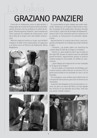 La Jalvia
      GRAZIANO PANZIERI
   Conocido en Aldeasoña como el descubridor y               Es sorprendente el gran trabajo que están reali-
restaurador de la talla de Nuestra Señora de Alde-         zando. Desde que se empezó a desmontar el reta-
asoña, Graciano nos ha recibido en su taller de Se-        blo, el pasado 24 de septiembre, día para recordar
govia “Restaurograma Hispania” para enseñarnos             como el de la “aparición de la Virgen de Aldeasoña”,
cómo avanzan los trabajos de restauración, tanto           hasta el día 16 de noviembre que les visitamos en
de la talla de la virgen como del retablo renacen-         su estudio, la restauración ha avanzado rápida-
tista.                                                     mente.
   Mención especial merece su mujer, que también             Aprovechamos la ocasión para hacer unas pre-
trabaja en el taller como restauradora, es segoviana       guntas y fotografiar los trabajos que están llevando
y se llama como la Patrona de Aldeasoña, María             a cabo:
Magdalena.                                                   - Graziano, ¿se puede saber con exactitud de
                                                           cuándo datan la talla de la Virgen y el retablo?:
                                                             - Exacto no, pero podemos decir que la talla es
                                                           del siglo XIII, aunque se aprecia que fue repintada
                                                           posteriormente, seguramente porque la pintura
                                                           original estaba en mal estado. El retablo es rena-
                                                           centista.
                                                             - ¿Qué trabajos de restauración se han realizado
                                                           en la figura de la Virgen?
                                                             - Se le ha dado un tratamiento antixilófagos por
                                                           la parte trasera, sobre todo por la carcoma. Por la
                                                           parte policromada se ha asentado el color y se ha
                                                           limpiado.
                                                             Se encargaron unos análisis para determinar la
                                                           composición de la pintura, pero aún no tenemos los
                                                           resultados.
                                                             A petición del obispado se ha reconstruido la co-
                                                           rona, los pies y la mano del Niño y se han tapado
                                                           dos orificios en los laterales de la talla. Todo ello
                                                           con resina “Araldit madera”.




                                                       8
 