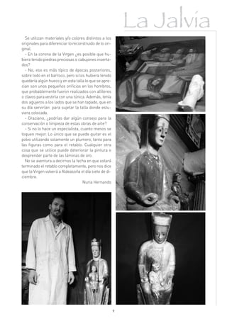 La Jalvia
  Se utilizan materiales y/o colores distintos a los
originales para diferenciar lo reconstruido de lo ori-
ginal.
  - En la corona de la Virgen ¿es posible que hu-
biera tenido piedras preciosas o cabujones inserta-
dos?
  - No, eso es más típico de épocas posteriores,
sobre todo en el barroco, pero si los hubiera tenido
quedaría algún hueco y en esta talla lo que se apre-
cian son unos pequeños orificios en los hombros,
que probablemente fueron realizados con alfileres
o clavos para vestirla con una túnica. Además, tenía
dos agujeros a los lados que se han tapado, que en
su día servirían para sujetar la talla donde estu-
viera colocada.
  - Graziano, ¿podrías dar algún consejo para la
conservación o limpieza de estas obras de arte?
  - Si no lo hace un especialista, cuanto menos se
toquen mejor. Lo único que se puede quitar es el
polvo utilizando solamente un plumero, tanto para
las figuras como para el retablo. Cualquier otra
cosa que se utilice puede deteriorar la pintura o
desprender parte de las láminas de oro.
  No se aventura a decirnos la fecha en que estará
terminado el retablo completamente, pero nos dice
que la Virgen volverá a Aldeasoña el día siete de di-
ciembre.
                                    Nuria Hernando




                                                         9
 
