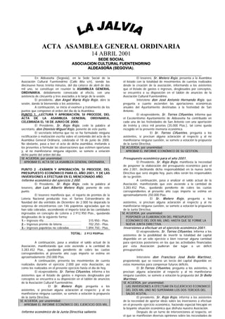 ACTA ASAMBLEA GENERAL ORDINARIA
                                                      14 ABRIL 2001
                                                  SEDE SOCIAL
                                       ASOCIACION CULTURAL FUENTENDRINO
                                             ALDEASOÑA (SEGOVIA).

             En Aldeasoña (Segovia), en la Sede Social de la                        El tesorero, Sr. M elero R ojo , presenta a la Asamblea
 Asociación Cultural Fuentendrino (Calle Alta s/n), siendo las           el listado con la totalidad de movimientos de cuentas realizados
 diecinueve horas treinta minutos, del día catorce de abril de dos       desde la creación de la asociación, informando a los asistentes
 mil uno, se constituye en reunión la ASAMBLEA GENERAL                   que el listado de gastos e ingresos, desglosados por conceptos,
 ORDINARIA, debidamente convocada al efecto, con una                     se encuentra a su disposición en el tablón de anuncios de la
 asistencia de cincuenta y tres asociados a lo largo de la sesión.       Asociación Cultural Fuentendrino.
             El presidente, don Angel M aría R ojo R ojo , abre la                  Interviene don José Antonio Hernando R ojo , que
 sesión, dando la bienvenida a los asistentes.                           pregunta a cuanto ascienden las aportaciones económicas
             A continuación, se inicia el examen y tratamiento de los    anuales del Ayuntamiento destinadas a la festividad de San
 puntos que componen el orden del día de la Asamblea.                    Antonio.
 PUNTO 1. -LECTURA Y APROBACIÓN, SI PROCEDE, DEL                                    El vicepresidente, Sr. Torres Cifuentes , informa que
 ACTA DE LA ASAMBLEA GENERAL ORDINARIA,                                  el Excelentísimo Ayuntamiento de Aldeasoña ha contribuido en
 CELEBRADA EL 18 DE JUNIO DE 2000.                                       cada una de las festividades de San Antonio con una aportación
             El Presidente, Sr. R ojo R ojo , cede la palabra al         de treinta y cinco mil pesetas (35.000 Ptas.), tal como queda
 secretario, don Dionisio M iguel R ojo , ponente de este punto.         recogido en la presente memoria económica.
             El secretario informa que no se ha formulado ninguna                             El Sr. Torres Cifuentes , pregunta a los
 rectificación o matización escrita sobre el contenido del acta de la    asistentes, si precisan alguna aclaración al respecto y al no
 Asamblea General Ordinaria, celebrada el 18 de junio de 2000.           manifestarse ninguna cuestión, se somete a votación la propuesta
 No obstante, pasa a leer el acta de dicha asamblea, invitando a         de la Junta Directiva.
 los presentes a formular las observaciones que estimen oportunas       SE ACUERDA, por unanimidad:
 y, al no manifestarse ninguna objeción, se somete a votación              APROBAR EL INFORME ECONÓMICO DE SU GESTION.
 dicho punto del orden del día:
 SE ACUERDA, por unanimidad:                                             P resupuesto económ ico para el año 2001.
   APROBAR EL ACTA DE LA ASAMBLEA GENERAL ORDINARIA,                             El Presidente, Sr. R ojo R ojo , manifiesta la necesidad
                                                                         de posponer la elaboración del presupuesto económico para el
 PUNTO 2 .-EXÁMEN Y APROBACIÓN, SI PROCEDE, DEL                          año 2.001, declinando dicha responsabilidad en la nueva Junta
 PRESUPUESTO ECONÓMICO PARA EL AÑO 2001, Y DE LAS                        Directiva que será elegida hoy, pues ellos serán los responsables
 INVERSIONES A EFECTUAR EN EL MENCIONADO AÑO.                            de su gestión.
 Inform e económ ico del ejercicio 2.000.                                          A continuación, pasa a analizar el saldo actual de la
           El Presidente, Sr. R ojo R ojo , cede la palabra al           Asociación, manifestando que este asciende a la cantidad de
 tesorero, don Luis Alberto M elero R ojo , ponente de este              3.283.452 Ptas., quedando pendiente de cobro las cuotas
 punto.                                                                  correspondientes al presente año cuyo importe se estima en
           El tesorero manifiesta que, el reparto de premios de la       aproximadamente 250.000 Ptas.
 Lotería Nacional producido tras el Sorteo Extraordinario de                                  El Sr. M elero R ojo , pregunta a los
 Navidad del día veintidós de Diciembre de 2.000 ha deparado la          asistentes, si precisan alguna aclaración al respecto y al no
 sorpresa de encontrarnos con 146 papeletas agraciadas que no            manifestarse ninguna cuestión, se somete a votación la propuesta
 han sido cobradas, ascendiendo el importe total de las cantidades       de la Junta Directiva.
 ingresadas en concepto de Lotería a 2.912.950 Ptas., quedando          SE ACUERDA, por unanimidad:
 desglosadas de la siguiente forma:                                        POSPONER LA ELABORACION DEL PRESUPUESTO
 1.- Ingresos rifa………………………….….….......            315.950.- Ptas.         ECONOMICO DEL DOS MIL UNO, HASTA QUE SE FORME LA
 2.- Ingresos premio de lotería...…….………….         702.250.- Ptas.         NUEVA JUNTA DIRECTIVA.
 3.- Ingresos papeletas no cobradas……………         1.894.750.- Ptas.       Inversiones a efectuar en el ejercicio económ ico 2001.
                                                                                 El vicepresidente, Sr. Torres Cifuentes , informa a los
                                      TOTAL: 2.912.950Ptas
                                                                         asistentes de la posibilidad de invertir la totalidad del capital
                                                                         disponible en un sólo ejercicio o bien reservar alguna cantidad
           A continuación, pasa a analizar el saldo actual de la         para ejercicios posteriores en los que las actividades financiadas
 Asociación, manifestando que este asciende a la cantidad de             por esta Asociación pudieran dar lugar a un déficit
 3.283.452 Ptas., quedando pendiente de cobro las cuotas                 presupuestario.
 correspondientes al presente año cuyo importe se estima en
 aproximadamente 250.000 Ptas.                                                     Interviene don Francisco José Bello M artínez ,
           A continuación, presenta los movimientos de cuenta            proponiendo que se reserve un tercio del capital disponible en
 realizados durante el ejercicio 2.000 por esta Asociación, así          estos momentos para compensar futuros déficits.
 como los realizados en el presente ejercicio hasta el día de hoy.                 El Sr.Torres Cifuentes , pregunta a los asistentes, si
           El vicepresidente, Sr. Torres Cifuentes , informa a los       precisan alguna aclaración al respecto y al no manifestarse
 asistentes que el listado de gastos e ingresos desglosados por          ninguna cuestión, se somete a votación la propuesta del Sr Bello
 conceptos se encuentra a su disposición en el tablón de anuncios        M artínez .
 de la Asociación Cultural Fuentendrino.                                 SE ACUERDA, por unanimidad:
                      El Sr. M elero R ojo , pregunta a los                LAS INVERSIONES A EFECTUAR EN ELEJERCICIO ECONOMICO
 asistentes, si precisan alguna aclaración al respecto; y al no            DEL DOS MIL UNO NO SUPERARAN LOS DOS TERCIOS DEL
 manifestarse ninguna cuestión, se somete a votación la propuesta          SALDO ACUTAL.
 de la Junta Directiva.                                                            El presidente, Sr. R ojo R ojo , informa a los asistentes
SE ACUERDA, por unanimidad:                                              de la necesidad de aportar ideas sobre las inversiones a efectuar
   APROBAR EL INFORME ECONÓMICO DEL EJERCICIO DOS MIL,                   en el presente ejercicio económico, haciendo especial hincapié en
                                                                         la boyante situación económica que disfruta nuestra Asociación.
 Inform e económ ico de la Junta Directiva saliente.                               Después de un turno de intervenciones al respecto, en
                                                                         el que se manifiestan diversas opiniones sobre las necesidades de
 