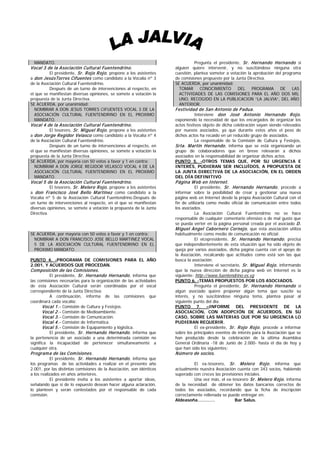 MANDATO.                                                                      Pregunta el presidente, Sr. Hernando Hernando si
Vocal 3 de la Asociación Cultural Fuentendrino.                       alguien quiere intervenir, y no suscitándose ninguna otra
         El presidente, Sr. R ojo R ojo , propone a los asistentes    cuestión, plantea someter a votación la aprobación del programa
a don JesúsTorres Cifuentes como candidato a la Vocalía nº 3          de comisiones propuesto por la Junta Directiva.
de la Asociación Cultural Fuentendrino.                               SE ACUERDA, por unanimidad:
          Después de un turno de intervenciones al respecto, en         TOMAR CONOCIMIENTO            DEL    PROGRAMA      DE    LAS
el que se manifiestan diversas opiniones, se somete a votación la       ACTIVIDADES DE LAS COMISIONES PARA EL AÑO DOS MIL
propuesta de la Junta Directiva.                                        UNO, RECOGIDO EN LA PUBLICACION “LA JALVIA”, DEL AÑO
SE ACUERDA, por unanimidad:                                             ANTERIOR.
  NOMBRAR A DON JESUS TORRES CIFUENTES VOCAL 3 DE LA                  Festividad de San Antonio de P adua.
  ASOCIACIÓN CULTURAL FUENTENDRINO EN EL PROXIMO                               Interviene don José Antonio Hernando R ojo ,
  MANDATO.                                                            exponiendo la necesidad de que los encargados de organizar los
Vocal 4 de la Asociación Cultural Fuentendrino.                       actos festivos objeto de dicha celebración vayan siendo relevados
         El tesorero, Sr. M iguel R ojo , propone a los asistentes    por nuevos asociados, ya que durante estos años el peso de
a don Jorge Regidor Velasco como candidato a la Vocalía nº 4          dichos actos ha recaído en un reducido grupo de asociados.
de la Asociación Cultural Fuentendrino.                                          La responsable de la Comisión de Cultura y Festejos,
          Después de un turno de intervenciones al respecto, en       Srta. M artín Hernando , informa que se está organizando un
el que se manifiestan diversas opiniones, se somete a votación la     grupo de colaboradores que en breve relevarán a dichos
propuesta de la Junta Directiva.                                      asociados en la responsabilidad de organizar dichos actos.
SE ACUERDA, por mayoría con 50 votos a favor y 1 en contra:           PUNTO 5. -OTROS TEMAS QUE, POR SU URGENCIA E
  NOMBRAR A DON JORGE REGIDOR VELASCO VOCAL 4 DE LA                   INTERÉS, PUDIERAN SER INCLUÍDOS, A PROPUESTA DE
  ASOCIACIÓN CULTURAL FUENTENDRINO EN EL PROXIMO                      LA JUNTA DIRECTIVA DE LA ASOCIACIÓN, EN EL ORDEN
  MANDATO.                                                            DEL DÍA DEFINITIVO
Vocal 5 de la Asociación Cultural Fuentendrino.                       P ágina W eb en Internet.
         El tesorero, Sr. M elero R ojo , propone a los asistentes             El presidente, Sr. Hernando Hernando , procede a
a don Francisco José Bello M artínez como candidato a la              informar sobre la posibilidad de crear y gestionar una nueva
Vocalía nº 5 de la Asociación Cultural Fuentendrino.Después de        página web en Internet desde la propia Asociación Cultural con el
un turno de intervenciones al respecto, en el que se manifiestan      fin de utilizarla como medio oficial de comunicación entre todos
diversas opiniones, se somete a votación la propuesta de la Junta     los asociados.
Directiva.                                                                       La Asociación Cultural Fuentendrino no se hace
                                                                      responsable de cualquier comentario ofensivo o de mal gusto que
                                                                      se pueda verter en la página personal creada por el asociado D.
                                                                      M iguel Angel Cabornero Cornejo , que esta asociación utiliza
SE ACUERDA, por mayoría con 50 votos a favor y 1 en contra:           habitualmente como medio de comunicación no oficial.
  NOMBRAR A DON FRANCISCO JOSE BELLO MARTINEZ VOCAL                              El vicepresidente, Sr. Hernando Hernando , precisa
  5 DE LA ASOCIACIÓN CULTURAL FUENTENDRINO EN EL                      que independientemente de esta situación que ha sido objeto de
  PROXIMO MANDATO.                                                    queja por varios asociados, dicha página cuenta con el apoyo de
                                                                      la Asociación, recalcando que actitudes como está son las que
PUNTO 4. -PROGRAMA DE COMISIONES PARA EL AÑO                          busca la asociación.
2.001, Y ACUERDOS QUE PROCEDAN.                                                  Interviene el secretario, Sr. M iguel R ojo , informando
Com posición de las Com isiones.                                      que la nueva dirección de dicha página web en Internet es la
        El presidente, Sr. Hernando Hernando , informa que            siguiente: http://www.fuentendrino.es.vg
las comisiones necesarias para la organización de las actividades     PUNTO 6. -TEMAS PROPUESTOS POR LOS ASOCIADOS.
de esta Asociación Cultural serán coordinadas por el vocal                       Pregunta el presidente, Sr. Hernando Hernando si
correspondiente de la Junta Directiva:                                algún asociado quiere proponer algún tema que suscite su
          A continuación, informa de las comisiones que               interés, y no suscitándose ninguna tema, plantea pasar al
coordinará cada vocalía:                                              siguiente punto del día.
       Vocal 1.- Comisión de Cultura y Festejos.                      PUNTO 7. –INFORME DEL PRESIDENTE DE LA
       Vocal 2.- Comisión de Medioambiente.                           ASOCIACIÓN, CON ADOPCIÓN DE ACUERDOS, EN SU
       Vocal 3.- Comisión de Comunicación.                            CASO, SOBRE LAS MATERIAS QUE POR SU URGENCIA LO
       Vocal 4.- Comisión de Informática.                             PUDIERAN REQUERIR.
       Vocal 5.- Comisión de Equipamiento y lógistica.                           El ex-presidente, Sr. R ojo R ojo , procede a informar
          El presidente, Sr. Hernando Hernando , informa que          sobre los principales eventos de interés para la Asociación que se
la pertenencia de un asociado a una determinada comisión no           han producido desde la celebración de la última Asamblea
significa la incapacidad de pertenecer simultaneamente a              General Ordinaria -18 de Junio de 2.000- hasta el día de hoy y
cualquier otra.                                                       que han sido los siguientes:
P rogram a de las Com isiones.                                        N úmero de socios.
         El presidente, Sr. Hernando Hernando , informa que
los programas de las actividades a realizar en el presente año                 El ex-tesorero, Sr. M elero R ojo , informa que
2.001, por las distintas comisiones de la Asociación, son idénticos   actualmente nuestra Asociación cuenta con 343 socios, habiendo
a los realizados en años anteriores.                                  superado con creces las previsiones iniciales.
           El presidente invita a los asistentes a aportar ideas,              Una vez más, el ex-tesorero Sr. M elero R ojo , informa
señalando que si de lo expuesto desean hacer alguna aclaración,       de la necesidad de obtener los datos bancarios correctos de
lo planteen y serán contestados por el responsable de cada            todos los asociados, recordando que la ficha de inscripción
comisión.                                                             correctamente rellenada se puede entregar en:
                                                                      Aldeasoña…………                  Bar Salus.
 