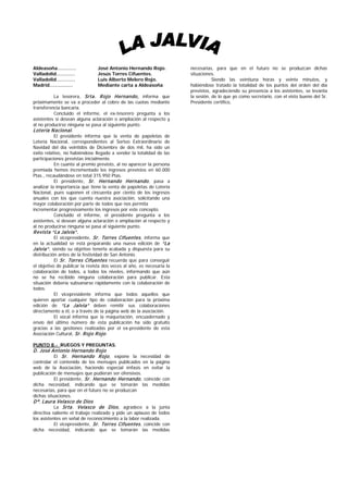 Aldeasoña…………                   José Antonio Hernando Rojo.            necesarias, para que en el futuro no se produzcan dichas
Valladolid…………                  Jesús Torres Cifuentes.                situaciones.
Valladolid…………                  Luis Alberto Melero Rojo.                         Siendo las veintiuna horas y veinte minutos, y
Madrid……………                     Mediante carta a Aldeasoña             habiéndose tratado la totalidad de los puntos del orden del día
                                                                       previstos, agradeciendo su presencia a los asistentes, se levanta
          La tesorera, Srta. R ojo Hernando, informa que               la sesión, de lo que yo como secretario, con el visto bueno del Sr.
próximamente se va a proceder al cobro de las cuotas mediante          Presidente certifico,
transferencia bancaria.
          Concluido el informe, el ex-tesorero pregunta a los
asistentes si desean alguna aclaración o ampliación al respecto y
al no producirse ninguna se pasa al siguiente punto.
Lotería N acional.
           El presidente informa que la venta de papeletas de
Lotería Nacional, correspondientes al Sorteo Extraordinario de
Navidad del día veintidós de Diciembre de dos mil, ha sido un
éxito relativo, no habiéndose llegado a vender la totalidad de las
participaciones previstas inicialmente.
           En cuanto al premio previsto, al no aparecer la persona
premiada hemos incrementado los ingresos previstos en 60.000
Ptas., recaudándose en total 315.950 Ptas.
           El presidente, Sr. Hernando Hernando , pasa a
analizar la importancia que tiene la venta de papeletas de Lotería
Nacional, pues suponen el cincuenta por ciento de los ingresos
anuales con los que cuenta nuestra asociación, solicitando una
mayor colaboración por parte de todos que nos permita
incrementar progresivamente los ingresos por este concepto.
           Concluido el informe, el presidente pregunta a los
asistentes, si desean alguna aclaración o ampliación al respecto y
al no producirse ninguna se pasa al siguiente punto.
R evista “La Jalvia”.
           El vicepresidente, Sr. Torres Cifuentes , informa que
en la actualidad se está preparando una nueva edición de “La
Jalvia” , siendo su objetivo tenerla acabada y dispuesta para su
distribución antes de la festividad de San Antonio.
           El Sr. Torres Cifuentes recuerda que para conseguir
el objetivo de publicar la revista dos veces al año, es necesaria la
colaboración de todos, a todos los niveles, informando que aún
no se ha recibido ninguna colaboración para publicar. Esta
situación debería subsanarse rápidamente con la colaboración de
todos.
           El vicepresidente informa que todos aquellos que
quieren aportar cualquier tipo de colaboración para la próxima
edición de “La Jalvia” deben remitir sus colaboraciones
directamente a él, o a través de la página web de la asociación.
           El vocal informa que la maquetación, encuadernado y
envío del último número de esta publicación ha sido gratuito
gracias a las gestiones realizadas por el ex-presidente de esta
Asociación Cultural, Sr. R ojo R ojo .

PUNTO 8.- RUEGOS Y PREGUNTAS.
D. José Antonio Hernando R ojo
         El Sr. Hernando R ojo , expone la necesidad de
controlar el contenido de los mensajes publicados en la página
web de la Asociación, haciendo especial énfasis en evitar la
publicación de mensajes que pudieran ser ofensivos.
           El presidente, Sr. Hernando Hernando , coincide con
dicha necesidad, indicando que se tomarán las medidas
necesarias, para que en el futuro no se produzcan
dichas situaciones.
Dª. Laura Velasco de Dios
         La Srta. Velasco de Dios , agradece a la junta
directiva saliente el trabajo realizado y pide un aplauso de todos
los asistentes en señal de reconocimiento a la labor realizada.
           El vicepresidente, Sr. Torres Cifuentes , coincide con
dicha necesidad, indicando que se tomarán las medidas
 