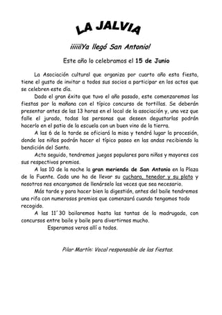 iiiii¡Ya llegó San Antonio!
                 Este año lo celebramos el 15 de Junio

      La Asociación cultural que organiza por cuarto año esta fiesta,
tiene el gusto de invitar a todos sus socios a participar en los actos que
se celebren este día.
      Dado el gran éxito que tuvo el año pasado, este comenzaremos las
fiestas por la mañana con el típico concurso de tortillas. Se deberán
presentar antes de las 13 horas en el local de la asociación y, una vez que
falle el jurado, todas las personas que deseen degustarlas podrán
hacerlo en el patio de la escuela con un buen vino de la tierra.
      A las 6 de la tarde se oficiará la misa y tendrá lugar la procesión,
donde los niños podrán hacer el típico paseo en las andas recibiendo la
bendición del Santo.
      Acto seguido, tendremos juegos populares para niños y mayores cos
sus respectivos premios.
      A las 10 de la noche la gran merienda de San Antonio en la Plaza
de la Fuente. Cada uno ha de llevar su cuchara, tenedor y su plato y
nosotros nos encargamos de llenárselo las veces que sea necesario.
      Más tarde y para hacer bien la digestión, antes del baile tendremos
una rifa con numerosos premios que comenzará cuando tengamos todo
recogido.
      A las 11´30 bailaremos hasta las tantas de la madrugada, con
concursos entre baile y baile para divertirnos mucho.
           Esperamos veros allí a todos.



                 Pilar Martín: Vocal responsable de las fiestas.
 