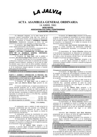 ACTA ASAMBLEA GENERAL ORDINARIA
                                                      14 ABRIL 2001
                                                  SEDE SOCIAL
                                       ASOCIACION CULTURAL FUENTENDRINO
                                             ALDEASOÑA (SEGOVIA).

             En Aldeasoña (Segovia), en la Sede Social de la                        El tesorero, Sr. M elero R ojo , presenta a la Asamblea
 Asociación Cultural Fuentendrino (Calle Alta s/n), siendo las           el listado con la totalidad de movimientos de cuentas realizados
 diecinueve horas treinta minutos, del día catorce de abril de dos       desde la creación de la asociación, informando a los asistentes
 mil uno, se constituye en reunión la ASAMBLEA GENERAL                   que el listado de gastos e ingresos, desglosados por conceptos,
 ORDINARIA, debidamente convocada al efecto, con una                     se encuentra a su disposición en el tablón de anuncios de la
 asistencia de cincuenta y tres asociados a lo largo de la sesión.       Asociación Cultural Fuentendrino.
             El presidente, don Angel M aría R ojo R ojo , abre la                  Interviene don José Antonio Hernando R ojo , que
 sesión, dando la bienvenida a los asistentes.                           pregunta a cuanto ascienden las aportaciones económicas
             A continuación, se inicia el examen y tratamiento de los    anuales del Ayuntamiento destinadas a la festividad de San
 puntos que componen el orden del día de la Asamblea.                    Antonio.
 PUNTO 1. -LECTURA Y APROBACIÓN, SI PROCEDE, DEL                                    El vicepresidente, Sr. Torres Cifuentes , informa que
 ACTA DE LA ASAMBLEA GENERAL ORDINARIA,                                  el Excelentísimo Ayuntamiento de Aldeasoña ha contribuido en
 CELEBRADA EL 18 DE JUNIO DE 2000.                                       cada una de las festividades de San Antonio con una aportación
             El Presidente, Sr. R ojo R ojo , cede la palabra al         de treinta y cinco mil pesetas (35.000 Ptas.), tal como queda
 secretario, don Dionisio M iguel R ojo , ponente de este punto.         recogido en la presente memoria económica.
             El secretario informa que no se ha formulado ninguna                             El Sr. Torres Cifuentes , pregunta a los
 rectificación o matización escrita sobre el contenido del acta de la    asistentes, si precisan alguna aclaración al respecto y al no
 Asamblea General Ordinaria, celebrada el 18 de junio de 2000.           manifestarse ninguna cuestión, se somete a votación la propuesta
 No obstante, pasa a leer el acta de dicha asamblea, invitando a         de la Junta Directiva.
 los presentes a formular las observaciones que estimen oportunas       SE ACUERDA, por unanimidad:
 y, al no manifestarse ninguna objeción, se somete a votación              APROBAR EL INFORME ECONÓMICO DE SU GESTION.
 dicho punto del orden del día:
 SE ACUERDA, por unanimidad:                                             P resupuesto económ ico para el año 2001.
   APROBAR EL ACTA DE LA ASAMBLEA GENERAL ORDINARIA,                             El Presidente, Sr. R ojo R ojo , manifiesta la necesidad
                                                                         de posponer la elaboración del presupuesto económico para el
 PUNTO 2 .-EXÁMEN Y APROBACIÓN, SI PROCEDE, DEL                          año 2.001, declinando dicha responsabilidad en la nueva Junta
 PRESUPUESTO ECONÓMICO PARA EL AÑO 2001, Y DE LAS                        Directiva que será elegida hoy, pues ellos serán los responsables
 INVERSIONES A EFECTUAR EN EL MENCIONADO AÑO.                            de su gestión.
 Inform e económ ico del ejercicio 2.000.                                          A continuación, pasa a analizar el saldo actual de la
           El Presidente, Sr. R ojo R ojo , cede la palabra al           Asociación, manifestando que este asciende a la cantidad de
 tesorero, don Luis Alberto M elero R ojo , ponente de este              3.283.452 Ptas., quedando pendiente de cobro las cuotas
 punto.                                                                  correspondientes al presente año cuyo importe se estima en
           El tesorero manifiesta que, el reparto de premios de la       aproximadamente 250.000 Ptas.
 Lotería Nacional producido tras el Sorteo Extraordinario de                                  El Sr. M elero R ojo , pregunta a los
 Navidad del día veintidós de Diciembre de 2.000 ha deparado la          asistentes, si precisan alguna aclaración al respecto y al no
 sorpresa de encontrarnos con 146 papeletas agraciadas que no            manifestarse ninguna cuestión, se somete a votación la propuesta
 han sido cobradas, ascendiendo el importe total de las cantidades       de la Junta Directiva.
 ingresadas en concepto de Lotería a 2.912.950 Ptas., quedando          SE ACUERDA, por unanimidad:
 desglosadas de la siguiente forma:                                        POSPONER LA ELABORACION DEL PRESUPUESTO
 1.- Ingresos rifa………………………….….….......            315.950.- Ptas.         ECONOMICO DEL DOS MIL UNO, HASTA QUE SE FORME LA
 2.- Ingresos premio de lotería...…….………….         702.250.- Ptas.         NUEVA JUNTA DIRECTIVA.
 3.- Ingresos papeletas no cobradas……………         1.894.750.- Ptas.       Inversiones a efectuar en el ejercicio económ ico 2001.
                                                                                 El vicepresidente, Sr. Torres Cifuentes , informa a los
                                      TOTAL: 2.912.950Ptas
                                                                         asistentes de la posibilidad de invertir la totalidad del capital
                                                                         disponible en un sólo ejercicio o bien reservar alguna cantidad
           A continuación, pasa a analizar el saldo actual de la         para ejercicios posteriores en los que las actividades financiadas
 Asociación, manifestando que este asciende a la cantidad de             por esta Asociación pudieran dar lugar a un déficit
 3.283.452 Ptas., quedando pendiente de cobro las cuotas                 presupuestario.
 correspondientes al presente año cuyo importe se estima en
 aproximadamente 250.000 Ptas.                                                     Interviene don Francisco José Bello M artínez ,
           A continuación, presenta los movimientos de cuenta            proponiendo que se reserve un tercio del capital disponible en
 realizados durante el ejercicio 2.000 por esta Asociación, así          estos momentos para compensar futuros déficits.
 como los realizados en el presente ejercicio hasta el día de hoy.                 El Sr.Torres Cifuentes , pregunta a los asistentes, si
           El vicepresidente, Sr. Torres Cifuentes , informa a los       precisan alguna aclaración al respecto y al no manifestarse
 asistentes que el listado de gastos e ingresos desglosados por          ninguna cuestión, se somete a votación la propuesta del Sr Bello
 conceptos se encuentra a su disposición en el tablón de anuncios        M artínez .
 de la Asociación Cultural Fuentendrino.                                 SE ACUERDA, por unanimidad:
                      El Sr. M elero R ojo , pregunta a los                LAS INVERSIONES A EFECTUAR EN ELEJERCICIO ECONOMICO
 asistentes, si precisan alguna aclaración al respecto; y al no            DEL DOS MIL UNO NO SUPERARAN LOS DOS TERCIOS DEL
 manifestarse ninguna cuestión, se somete a votación la propuesta          SALDO ACUTAL.
 de la Junta Directiva.                                                            El presidente, Sr. R ojo R ojo , informa a los asistentes
SE ACUERDA, por unanimidad:                                              de la necesidad de aportar ideas sobre las inversiones a efectuar
   APROBAR EL INFORME ECONÓMICO DEL EJERCICIO DOS MIL,                   en el presente ejercicio económico, haciendo especial hincapié en
                                                                         la boyante situación económica que disfruta nuestra Asociación.
 Inform e económ ico de la Junta Directiva saliente.
 