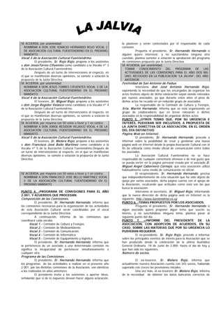 SE ACUERDA, por unanimidad:                                           lo planteen y serán contestados por el responsable de cada
  NOMBRAR A DON JOSE IGNACIO HERNANDO ROJO VOCAL 2                    comisión.
  DE ASOCIACIÓN CULTURAL FUENTENDRINO EN EL PROXIMO                             Pregunta el presidente, Sr. Hernando Hernando si
  MANDATO.                                                            alguien quiere intervenir, y no suscitándose ninguna otra
Vocal 3 de la Asociación Cultural Fuentendrino.                       cuestión, plantea someter a votación la aprobación del programa
         El presidente, Sr. R ojo R ojo , propone a los asistentes    de comisiones propuesto por la Junta Directiva.
a don JesúsTorres Cifuentes como candidato a la Vocalía nº 3          SE ACUERDA, por unanimidad:
de la Asociación Cultural Fuentendrino.                                 TOMAR CONOCIMIENTO            DEL    PROGRAMA      DE    LAS
          Después de un turno de intervenciones al respecto, en         ACTIVIDADES DE LAS COMISIONES PARA EL AÑO DOS MIL
el que se manifiestan diversas opiniones, se somete a votación la       UNO, RECOGIDO EN LA PUBLICACION “LA JALVIA”, DEL AÑO
propuesta de la Junta Directiva.                                        ANTERIOR.
SE ACUERDA, por unanimidad:                                           Festividad de San Antonio de P adua.
  NOMBRAR A DON JESUS TORRES CIFUENTES VOCAL 3 DE LA                           Interviene don José Antonio Hernando R ojo ,
  ASOCIACIÓN CULTURAL FUENTENDRINO EN EL PROXIMO                      exponiendo la necesidad de que los encargados de organizar los
  MANDATO.                                                            actos festivos objeto de dicha celebración vayan siendo relevados
Vocal 4 de la Asociación Cultural Fuentendrino.                       por nuevos asociados, ya que durante estos años el peso de
         El tesorero, Sr. M iguel R ojo , propone a los asistentes    dichos actos ha recaído en un reducido grupo de asociados.
a don Jorge Regidor Velasco como candidato a la Vocalía nº 4                     La responsable de la Comisión de Cultura y Festejos,
de la Asociación Cultural Fuentendrino.                               Srta. M artín Hernando , informa que se está organizando un
          Después de un turno de intervenciones al respecto, en       grupo de colaboradores que en breve relevarán a dichos
el que se manifiestan diversas opiniones, se somete a votación la     asociados en la responsabilidad de organizar dichos actos.
propuesta de la Junta Directiva.                                      PUNTO 5. -OTROS TEMAS QUE, POR SU URGENCIA E
SE ACUERDA, por mayoría con 50 votos a favor y 1 en contra:           INTERÉS, PUDIERAN SER INCLUÍDOS, A PROPUESTA DE
  NOMBRAR A DON JORGE REGIDOR VELASCO VOCAL 4 DE LA                   LA JUNTA DIRECTIVA DE LA ASOCIACIÓN, EN EL ORDEN
  ASOCIACIÓN CULTURAL FUENTENDRINO EN EL PROXIMO                      DEL DÍA DEFINITIVO
  MANDATO.                                                            P ágina W eb en Internet.
Vocal 5 de la Asociación Cultural Fuentendrino.                                El presidente, Sr. Hernando Hernando , procede a
         El tesorero, Sr. M elero R ojo , propone a los asistentes    informar sobre la posibilidad de crear y gestionar una nueva
a don Francisco José Bello M artínez como candidato a la              página web en Internet desde la propia Asociación Cultural con el
Vocalía nº 5 de la Asociación Cultural Fuentendrino.Después de        fin de utilizarla como medio oficial de comunicación entre todos
un turno de intervenciones al respecto, en el que se manifiestan      los asociados.
diversas opiniones, se somete a votación la propuesta de la Junta                La Asociación Cultural Fuentendrino no se hace
Directiva.                                                            responsable de cualquier comentario ofensivo o de mal gusto que
                                                                      se pueda verter en la página personal creada por el asociado D.
                                                                      M iguel Angel Cabornero Cornejo , que esta asociación utiliza
                                                                      habitualmente como medio de comunicación no oficial.
SE ACUERDA, por mayoría con 50 votos a favor y 1 en contra:                      El vicepresidente, Sr. Hernando Hernando , precisa
  NOMBRAR A DON FRANCISCO JOSE BELLO MARTINEZ VOCAL                   que independientemente de esta situación que ha sido objeto de
  5 DE LA ASOCIACIÓN CULTURAL FUENTENDRINO EN EL                      queja por varios asociados, dicha página cuenta con el apoyo de
  PROXIMO MANDATO.                                                    la Asociación, recalcando que actitudes como está son las que
                                                                      busca la asociación.
PUNTO 4. -PROGRAMA DE COMISIONES PARA EL AÑO                                     Interviene el secretario, Sr. M iguel R ojo , informando
2.001, Y ACUERDOS QUE PROCEDAN.                                       que la nueva dirección de dicha página web en Internet es la
Com posición de las Com isiones.                                      siguiente: http://www.fuentendrino.es.vg
        El presidente, Sr. Hernando Hernando , informa que            PUNTO 6. -TEMAS PROPUESTOS POR LOS ASOCIADOS.
las comisiones necesarias para la organización de las actividades                Pregunta el presidente, Sr. Hernando Hernando si
de esta Asociación Cultural serán coordinadas por el vocal            algún asociado quiere proponer algún tema que suscite su
correspondiente de la Junta Directiva:                                interés, y no suscitándose ninguna tema, plantea pasar al
          A continuación, informa de las comisiones que               siguiente punto del día.
coordinará cada vocalía:                                              PUNTO 7. –INFORME DEL PRESIDENTE DE LA
       Vocal 1.- Comisión de Cultura y Festejos.                      ASOCIACIÓN, CON ADOPCIÓN DE ACUERDOS, EN SU
       Vocal 2.- Comisión de Medioambiente.                           CASO, SOBRE LAS MATERIAS QUE POR SU URGENCIA LO
       Vocal 3.- Comisión de Comunicación.                            PUDIERAN REQUERIR.
       Vocal 4.- Comisión de Informática.                                        El ex-presidente, Sr. R ojo R ojo , procede a informar
       Vocal 5.- Comisión de Equipamiento y lógistica.                sobre los principales eventos de interés para la Asociación que se
          El presidente, Sr. Hernando Hernando , informa que          han producido desde la celebración de la última Asamblea
la pertenencia de un asociado a una determinada comisión no           General Ordinaria -18 de Junio de 2.000- hasta el día de hoy y
significa la incapacidad de pertenecer simultaneamente a              que han sido los siguientes:
cualquier otra.                                                       N úmero de socios.
P rogram a de las Com isiones.
         El presidente, Sr. Hernando Hernando , informa que                    El ex-tesorero, Sr. M elero R ojo , informa que
los programas de las actividades a realizar en el presente año        actualmente nuestra Asociación cuenta con 343 socios, habiendo
2.001, por las distintas comisiones de la Asociación, son idénticos   superado con creces las previsiones iniciales.
a los realizados en años anteriores.                                           Una vez más, el ex-tesorero Sr. M elero R ojo , informa
           El presidente invita a los asistentes a aportar ideas,     de la necesidad de obtener los datos bancarios correctos de
señalando que si de lo expuesto desean hacer alguna aclaración,
 