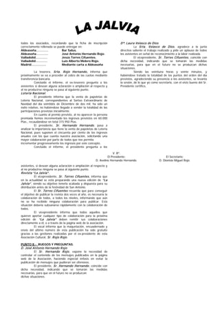 todos los asociados, recordando que la ficha de inscripción                Dª. Laura Velasco de Dios
correctamente rellenada se puede entregar en:                                       La Srta. Velasco de Dios , agradece a la junta
Aldeasoña…………                 Bar Salus.                                   directiva saliente el trabajo realizado y pide un aplauso de todos
Aldeasoña…………                 José Antonio Hernando Rojo.                  los asistentes en señal de reconocimiento a la labor realizada.
Valladolid…………                Jesús Torres Cifuentes.                                 El vicepresidente, Sr. Torres Cifuentes , coincide con
Valladolid…………                Luis Alberto Melero Rojo.                    dicha necesidad, indicando que se tomarán las medidas
Madrid……………                   Mediante carta a Aldeasoña                   necesarias, para que en el futuro no se produzcan dichas
                                                                           situaciones.
          La tesorera, Srta. R ojo Hernando, informa que                              Siendo las veintiuna horas y veinte minutos, y
próximamente se va a proceder al cobro de las cuotas mediante              habiéndose tratado la totalidad de los puntos del orden del día
transferencia bancaria.                                                    previstos, agradeciendo su presencia a los asistentes, se levanta
          Concluido el informe, el ex-tesorero pregunta a los              la sesión, de lo que yo como secretario, con el visto bueno del Sr.
asistentes si desean alguna aclaración o ampliación al respecto y          Presidente certifico,
al no producirse ninguna se pasa al siguiente punto.
Lotería N acional.
           El presidente informa que la venta de papeletas de
Lotería Nacional, correspondientes al Sorteo Extraordinario de
Navidad del día veintidós de Diciembre de dos mil, ha sido un
éxito relativo, no habiéndose llegado a vender la totalidad de las
participaciones previstas inicialmente.
           En cuanto al premio previsto, al no aparecer la persona
premiada hemos incrementado los ingresos previstos en 60.000
Ptas., recaudándose en total 315.950 Ptas.
           El presidente, Sr. Hernando Hernando , pasa a
analizar la importancia que tiene la venta de papeletas de Lotería
Nacional, pues suponen el cincuenta por ciento de los ingresos
anuales con los que cuenta nuestra asociación, solicitando una
mayor colaboración por parte de todos que nos permita
incrementar progresivamente los ingresos por este concepto.
           Concluido el informe, el presidente pregunta a los

                                                                       V. Bº.
                                                                   El Presidente:                             El Secretario:
                                                          D. Avelino Hernando Hernando.                  D. Dionisio Miguel Rojo.
asistentes, si desean alguna aclaración o ampliación al respecto y
al no producirse ninguna se pasa al siguiente punto.
R evista “La Jalvia”.
           El vicepresidente, Sr. Torres Cifuentes , informa que
en la actualidad se está preparando una nueva edición de “La
Jalvia” , siendo su objetivo tenerla acabada y dispuesta para su
distribución antes de la festividad de San Antonio.
           El Sr. Torres Cifuentes recuerda que para conseguir
el objetivo de publicar la revista dos veces al año, es necesaria la
colaboración de todos, a todos los niveles, informando que aún
no se ha recibido ninguna colaboración para publicar. Esta
situación debería subsanarse rápidamente con la colaboración de
todos.
           El vicepresidente informa que todos aquellos que
quieren aportar cualquier tipo de colaboración para la próxima
edición de “La Jalvia” deben remitir sus colaboraciones
directamente a él, o a través de la página web de la asociación.
           El vocal informa que la maquetación, encuadernado y
envío del último número de esta publicación ha sido gratuito
gracias a las gestiones realizadas por el ex-presidente de esta
Asociación Cultural, Sr. R ojo R ojo .

PUNTO 8.- RUEGOS Y PREGUNTAS.
D. José Antonio Hernando R ojo
         El Sr. Hernando R ojo , expone la necesidad de
controlar el contenido de los mensajes publicados en la página
web de la Asociación, haciendo especial énfasis en evitar la
publicación de mensajes que pudieran ser ofensivos.
           El presidente, Sr. Hernando Hernando , coincide con
dicha necesidad, indicando que se tomarán las medidas
necesarias, para que en el futuro no se produzcan
dichas situaciones.
 