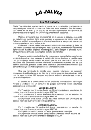LA MATANZA
El día 7 de diciembre, aprovechando el puente de la constitución, nos levantamos
tempranito para matar un cochino que Salus nos tenía reservado. Día de invierno
con niebla en las eras, y un poquito de frío que rápidamente nos quitamos de
encima mediante la ingesta de un buen aguardiente con bizcochos.

       Metimos al marrano (que era marrana), en el patio de la escuela, enseguida
los más toreros quisimos darla unos naturales y unos pases de pecho, cosa que
Salus nos prohibió, porque al parecer el animal se estresa y sangra mal , con lo que
la carne queda roja y con mal aspecto.
       Entre unos cuantos mocetones llevaron a la cochina hasta el tajo; y Salus de
una certera cuchillada hizo que sangrara hasta que murió, momento que hábilmente
aprovecharon nuestras expertas mondongueras, para recoger el preciado fluido,
principal materia prima de nuestro plato estrella, las morcillas

        Pasamos posteriormente al ritual del chamuscarlo y pasar la teja, para limpiar
la piel de la gorrina y tras proceder al vaciado del vientre, le dimos el cambiazo por
otro gocho que ya estaba oreado, se estazó, gracias a la colaboración de muchos
asociados nos proveímos de unos manteles y numerosas mostelas con las que
asamos costillares, panceta, careta, lomo, salchichas y las formidables morcillas que
para entonces ya nos habían preparado las afanosas mujeres.

      Una vez terminada la comida unos cuantos voluntarios se quedaron
preparando la caldereta que a las diez de la noche cenamos. Aún siendo en cada
una de estas comidas 150 personas seguíamos teniendo alimento para comer y
cenar al día siguiente.

       El sábado día 8 comenzamos con un chocolate con bizcochos, para coger
fuerzas y participar en un concurso de juegos autóctonos cuyos resultados
detallaremos a continuación.
                                JUEGO DEL CHITO
       En 1ª posición con 10 puntos Daniel de Miguel premiado con un estuche de
botellas ribera de Duero crianza de bodegas BRIEGO
       En 2ª posición con 8 puntos Alberto de Dios premiado con un estuche de
botellas ribera de Duero crianza de bodegas BRIEGO
       En 3ª posición con 8 puntos Dionisio de Andrés premiado con un estuche de
botellas ribera de Duero joven de bodegas BRIEGO

                               JUEGO DE LA RANA
       En 1ª posición con 190 puntos Javi Arranz premiado con un estuche de
botellas ribera de Duero crianza de bodegas BRIEGO
       En 2ª posición con 110 puntos Mª Jesús premiada con una vajilla.
       En 3ª posición con 105 puntos Sergio Nicolás premiado con un estuche de
botellas ribera de Duero joven crianza de bodegas BRIEGO
 