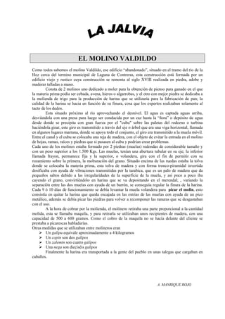 EL MOLINO VALDILDO
Como todos sabemos el molino Valdildo, ese edificio “abandonado”, situado en el tramo del río de la
Hoz cerca del termino municipal de Laguna de Contreras, esta construcción está formada por un
edificio viejo y rustico cuya construcción se remonta al siglo XVIII realizada en piedra, adobe y
maderas talladas a mano.
        Consta de 2 molinos uno dedicado a moler para la obtención de pienso para ganado en el que
la materia prima podía ser cebada, avena, hieros o algarrobas, y el otro con mejor piedra se dedicaba a
la molienda de trigo para la producción de harina que se utilizaría para la fabricación de pan; la
calidad de la harina se hacia en función de su finura, cosa que los expertos realizaban solamente al
tacto de los dedos.
        Esta situado próximo al río aprovechando el desnivel. El agua es captada aguas arriba,
desviándola con una presa para luego ser conducida por un caz hasta la “ñora” o depósito de agua
desde donde se precipita con gran fuerza por el "cubu" sobre las paletas del rodezno o turbina
haciéndola girar, este giro es transmitido a través del eje o árbol que era una viga horizontal, llamada
en algunos lugares marrana, donde se apoya todo el conjunto, el giro era transmitido a la muela móvil.
Entre el canal y el cubu se colocaba una reja de madera, con el objeto de evitar la entrada en el molino
de hojas, ramas, raíces y piedras que si pasasen al cubu y podrían crear problemas.
Cada uno de los molinos estaba formado por 2 piedras (muelas) redondas de considerable tamaño y
con un peso superior a los 1.500 Kgs. Las muelas, tenían una abertura tubular en su eje; la inferior
llamada frayon, permanece fija y la superior, o volandera, gira con el fin de permitir con su
rozamiento sobre la primera, la molturación del grano. Situado encima de las ruedas estaba la tolva
donde se colocaba la materia prima, esta tolva de madera y con forma tronco-piramidal invertida
dosificaba con ayuda de vibraciones transmitidas por la tarabica, que es un palo de madera que da
pequeños saltos debido a las irregularidades de la superficie de la muela, y asi poco a poco iba
cayendo el grano, convirtiéndolo en harina que se va depositando en el merendal; , variando la
separación entre las dos muelas con ayuda de un barrón, se conseguía regular la finura de la harina.
Cada 9 ó 10 días de funcionamiento se debía levantar la muela volandera para picar el molin, esto
consistía en quitar la harina que queda encajada en las estrías de las muelas con ayuda de un pico
metálico, además se debía picar las piedras para volver a recomponer las ranuras que se desgastaban
con el uso.
        A la hora de cobrar por la molienda, el molinero retiraba una parte proporcional a la cantidad
molida, esta se llamaba maquila, y para retirarla se utilizaban unos recipientes de madera, con una
capacidad de 500 a 600 gramos. Como el cobro de la maquila no se hacía delante del cliente se
prestaba a picarescas habladurías.
Otras medidas que se utilizaban entre molineros eran
     Un galipu equivale aproximadamente a 4 kilogramos
     Un copin son dos galipos
     Un zalemin son cuatro galipos
     Una nega son dieciséis galipos
        Finalmente la harina era transportada a la gente del pueblo en unas talegas que cargaban en
caballos.




                                                                            A. MANRIQUE ROJO
 