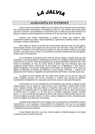 ALDEASOÑA EN INTERNET
       Como muchos de vosotros sabéis hay una página web en Internet cuyos contenidos
son exclusivamente relacionados con Aldeasoña, pero sé que también hay mucha gente
que lee LA JALVIA y que pertenece a la Asociación que no saben que es esto de tener una
página en Internet o que simplemente lo conocen de lo que han oído o les han contado.

      Vosotros que visitáis asiduamente la página no tengo que contaros nada,
simplemente pediros que veáis estas estadísticas y agradeceros vuestras visitas, vuestros
mensajes y vuestra colaboración.

        Para todos los demás os contaré de manera breve algunas cosas de esta página.
Para empezar deciros que la página se creó ya hace casi dos años ( mayo de 2.000), en
principio mi intención no era otra que la de probar con esto de Internet, probar si era capaz
de hacer una página web y probar si era verdad que la gente visitaba este tipo de páginas,
ambas cosas se consiguieron.

        Los comentarios de la gente que la visitó me animó a seguir, a añadir cada vez más
contenidos y a poner la página a disposición del Pueblo. En la página podéis leer ediciones
anteriores de LA JALVIA, encontrar fotografías de la gente del Pueblo ( desde al año 1.943
hasta la actualidad), un libro de visitas donde la gente deja sus mensajes para que
cualquiera pueda leerlos, información de las fiestas de La Magdalena y San Antonio,
páginas dedicadas a los lugares emblemáticos del Pueblo con fotografías de la Fuente, la
Iglesia, los Mesones, la Escuela, los Plátanos, la Casa Grande, el Parque...., enlaces a las
páginas de otros Pueblos, fotografías de acontecimientos del Pueblo y muchas cosas más.

       La página ha sido visitada más de 4.000 veces desde que se creó en mayo del
2.000, cualquier persona del mundo conectada a Internet que escriba las palabras
Fuentendrino o Aldeasoña en un buscador podrá tener acceso a toda esta información.

        Como podéis ver en las estadísticas que acompañan este artículo la página ha sido
visitada alguna vez por gente de cuatro de los cinco continentes, visitada desde países
como Estados Unidos, Alemania, México o Argentina. Esto para mí es bonito, pero no
importante, lo importante para mí es saber que la visita gente como yo, gente que le gusta
el Pueblo pero no pueden ir a él más que en contadas ocasiones (verano, Semana
Santa,...) y que a través de esta página se siente más unida al Pueblo durante todo el año.
Sé que la página se puede mejorar, y mucho, y estoy trabajando en ello y estudiando para
hacer una página más dinámica y entretenida.

       También quiero dejar claro que la página web no representa a la Asociación Cultural
Fuentendrino ni, por supuesto, al Ayuntamiento de Aldeasoña, sino que es una página
independiente cuyos contenidos y comentarios son diseñados por mí, pero que está abierta
a cualquiera que quiera colaborar.

       Y para finalizar solo pido una cosa, visita la página y critícala después, no lo hagas
al revés por que te puedes equivocar.
 