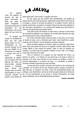 Los       pueblos
  viven, los pueblos no
  mueren por que se          tejas están sólo "cara arriba" y cogidas con barro.
  sigue invirtiendo en              En las casas que han estado más abandonadas, sus dueños se
  ellos, sus casas se        suelen decidir por hacerlas nuevas, respetando las paredes exteriores de
  están arreglando o         la antigua e incluso la división de plantas si la madera interior está en
  haciendo nuevas para la    buenas condiciones. La piedra y la madera típicas de esta zona además de
  comodidad     de     sus   dar una buena consistencia a la construcción quedan muy decorativas y
  habitantes y de los que    cada vez nos gusta más que queden vistas.
  pasan allí sus ratos de           Hay quien gusta de hacerse la casa nueva o porque la estructura
  ocio.                      de la antigua no aguanta o por disponer de un solar para hacerse una casa
         El arreglo del      con su buen gusto y más o menos moderna.
  tejado es fundamental             En lo que coinciden estas construcciones, si hay sitio, es en hacer
  para que una casa          un mesón en casa, con su chimenea para hacer unas chuletillas y poder
  pueda seguir en pie y      reunirse con la familia o con los amigos en muchas ocasiones.
  últimamente se ven                Estos arreglos suponen en muchos casos un esfuerzo importante,
  muchos tejados en los      sobre todo, para quien los hace en su segunda vivienda. ¡Que dinero más
  que sus dueños no se       tirado! Opina el que siendo de pueblo, tiene la casa ya hundida sin
  conforman con repasar      remedio o no tiene casa en su pueblo. ¿Cuándo te van a dar, si la vendes,
  o retejar, sino que se     lo que has invertido en la casa?
  hacen            nuevos,          Pero el construir en el pueblo, es una inversión de futuro; es
  reponiendo la madera       invertir en juntar a la familia, en ver divertirse a los hijos o nietos en
  que ha dejado inútil las   libertad y en tener una relación con los vecinos de siempre y hacer la
  goteras que hubo con       tertulia improvisada a la puerta de casa, ir a merendar al mesón y
  anterioridad, echando      terminar echando la partida en el bar de Salus.
  aislante y poniendo               Los que son de la ciudad, terminan invirtiendo en una urbanización
  tejas     nuevas    que    y piensan en la suerte de los que tenemos pueblo, porque un pueblo es
  encajan unas con otras,    algo más que un conjunto de casas, tiene una personalidad propia que
  sustituyendo al viejo y    contagia a sus habitantes y estos se terminan pareciendo en la forma de
  conocido sistema de        ser, en sus costumbres, en su acento e incluso físicamente, de todas
  nuestra zona donde las     estas cualidades, los de Aldeasoña podemos presumir.
                                                                                     Avelino Hernando




ASOCIACION CULTURAL FUENTENDRINO                                       MAYO 2.OO2            3
 