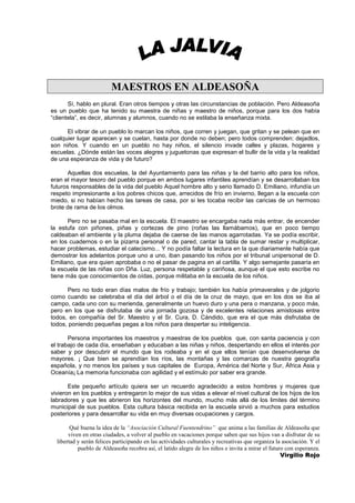 MAESTROS EN ALDEASOÑA
       Sí, hablo en plural. Eran otros tiempos y otras las circunstancias de población. Pero Aldeasoña
es un pueblo que ha tenido su maestra de niñas y maestro de niños, porque para los dos había
“clientela”, es decir, alumnas y alumnos, cuando no se estilaba la enseñanza mixta.

      El vibrar de un pueblo lo marcan los niños, que corren y juegan, que gritan y se pelean que en
cualquier lugar aparecen y se cuelan, hasta por donde no deben; pero todos comprenden: dejadlos,
son niños. Y cuando en un pueblo no hay niños, el silencio invade calles y plazas, hogares y
escuelas. ¿Dónde están las voces alegres y juguetonas que expresan el bullir de la vida y la realidad
de una esperanza de vida y de futuro?

       Aquellas dos escuelas, la del Ayuntamiento para las niñas y la del barrio alto para los niños,
eran el mayor tesoro del pueblo porque en ambos lugares infantiles aprendían y se desarrollaban los
futuros responsables de la vida del pueblo Aquel hombre alto y serio llamado D. Emiliano, infundía un
respeto impresionante a los pobres chicos que, arrecidos de frío en invierno, llegan a la escuela con
miedo, si no habían hecho las tareas de casa, por si les tocaba recibir las caricias de un hermoso
brote de rama de los olmos.

      Pero no se pasaba mal en la escuela. El maestro se encargaba nada más entrar, de encender
la estufa con piñones, piñas y cortezas de pino (roñas las llamábamos), que en poco tiempo
caldeaban el ambiente y la pluma dejaba de caerse de las manos agarrotadas. Ya se podía escribir,
en los cuadernos o en la pizarra personal o de pared, cantar la tabla de sumar restar y multiplicar,
hacer problemas, estudiar el catecismo... Y no podía faltar la lectura en la que diariamente había que
demostrar los adelantos porque uno a uno, iban pasando los niños por el tribunal unipersonal de D.
Emiliano, que era quien aprobaba o no el pasar de pagina en al cartilla. Y algo semejante pasaría en
la escuela de las niñas con Dña. Luz, persona respetable y cariñosa, aunque el que esto escribe no
tiene más que conocimientos de oídas, porque militaba en la escuela de los niños.

      Pero no todo eran días malos de frío y trabajo; también los había primaverales y de jolgorio
como cuando se celebraba el día del árbol o el día de la cruz de mayo, que en los dos se iba al
campo, cada uno con su merienda, generalmente un huevo duro y una pera o manzana, y poco más,
pero en los que se disfrutaba de una jornada gozosa y de excelentes relaciones amistosas entre
todos, en compañía del Sr. Maestro y el Sr. Cura, D. Cándido, que era el que más disfrutaba de
todos, poniendo pequeñas pegas a los niños para despertar su inteligencia.

       Persona importantes los maestros y maestras de los pueblos que, con santa paciencia y con
el trabajo de cada día, enseñaban y educaban a las niñas y niños, despertando en ellos el interés por
saber y por descubrir el mundo que los rodeaba y en el que ellos tenían que desenvolverse de
mayores. ¡ Que bien se aprendían los ríos, las montañas y las comarcas de nuestra geografía
española, y no menos los países y sus capitales de Europa, América del Norte y Sur, África Asia y
Oceanía¡ La memoria funcionaba con agilidad y el estímulo por saber era grande.

       Este pequeño artículo quiera ser un recuerdo agradecido a estos hombres y mujeres que
vivieron en los pueblos y entregaron lo mejor de sus vidas a elevar el nivel cultural de los hijos de los
labradores y que les abrieron los horizontes del mundo, mucho más allá de los limites del término
municipal de sus pueblos. Esta cultura básica recibida en la escuela sirvió a muchos para estudios
posteriores y para desarrollar su vida en muy diversas ocupaciones y cargos.

        Qué buena la idea de la “Asociación Cultural Fuentendrino” que anima a las familias de Aldeasoña que
       viven en otras ciudades, a volver al pueblo en vacaciones porque saben que sus hijos van a disfrutar de su
  libertad y serán felices participando en las actividades culturales y recreativas que organiza la asociación. Y el
           pueblo de Aldeasoña recobra así, el latido alegre de los niños e invita a mirar el futuro con esperanza.
                                                                                                   Virgilio Rojo
 
