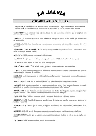 VOCABULARIO POPULAR
Las siglas R.A¸ se corresponden con la definición del diccionario de la Lengua Española de la Real Academia.
Las siglas M.M., se corresponden con la definición del diccionario de Uso del Español María Moliner

COBANILLO: M.M. diminutivo de cuévano. Cesta más alta que ancha como las que se emplean para
transportar la uva en la vendimia.

ENAGUA: R.A. Prenda de vestir de la mujer, especie de saya, por lo general de tela blanca, que se usa debajo
de falda exterior.

ARRELLANARSE: R.A. Ensancharse y extenderse en el asiento con toda comodidad y regalo. (De “a” y
“rellano”)

ARREMANGAR DE REMANGAR (de “re” y “manga”):M.M. recoger doblándolas o arrollándolas hacia
arriba las mangas, perneras , faldas, ...

ANDANCIO: M.M. cualquier enfermedad epidémica leve.

JALBEGAR de enjalbegar M.M. Blanquear las paredes con cal. (Del Latín “exalbicare” blanquear)

JALDA:M.M. falda, prenda de vestir (del germ. Falda pliegue)

PAREÓN de PAREDÓN: M.M. Pared gruesa o muro de defensa o contención.
TOTANAS : secreción fluida de las narices, pegajosa y resbaladiza que va cayendo y quedándose a lo largo del
maxilar superior (orbicular de los labios)

NÚEDAGO: M.M. (generalmente en pl.) Pasta hecha con harina, miel y nueces, entre nosotros, higos pasados
con nueces.

REMECER (SE): M.M. (del lat. remiscere) Mover (se) repetidamente una cosa de un lado a otro.

MORAGÁ: M.M. comida que se hace en el campo asando frutos secos .. Entre nosotros, fiesta que celebra la
recogida de las castañas, consistente en asar castañas colocando en un lecho “agajuos”

BANZO: M.M. en una “armazón con travesaños” cada uno de los dos “largueros o palos principales “que
soporta a los otros. Entre nosotros: extremos de las andas que llevan a la Virgen

ENDILGAR: M.M.”indilgar” encaminar, dirigir o acomodar. Latín: in, en, y delicare, mostrar.

 PELERINA: M.M. Toquilla de punto de lana de forma de capita que usan las mujeres para abrigarse los
hombros y la espalda

PEONADA: M.M. Trabajo que un obrero, en especial del campo y, más concretamente, labrando hace en un
día

ARRIERO: M.M. (de ¡arre!) Hombre que transporta mercancías de unos pueblos a otros en caballerías

ESCOBA: M.M. Utensilio que se hace con ramas de distintas plantas, atadas a un palo y, que se emplea para
barrer.

ESCOBERO: M.M. persona que hace, arregla o vende escobas
 