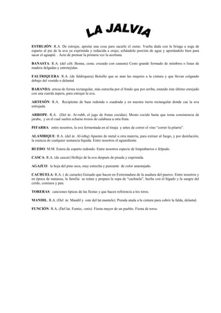 ESTRUJÓN: R.A. De estrujar, apretar una cosa para sacarle el zumo. Vuelta dada con la briaga a soga de
esparto al pie de la uva ya exprimida y reducida a orujo, echándole porción de agua y apretándolo bien para
sacar el aguapié. . Acto de prensar la primera vez la aceituna.

BANASTA: R.A. (del célt. Benna, cesta, cruzado con canasta) Cesto grande formado de mimbres o listas de
madera delgadas y entretejidas.

FALTRIQUERA: R.A. (de faldriquera) Bolsillo que se atan las mujeres a la cintura y que llevan colgando
debajo del vestido o delantal

BARANDA: artesa de forma rectangular, más estrecha por el fondo que por arriba, estando éste último enrejado
con una cuerda áspera, para estrujar la uva.

ARTESÓN: R.A. Recipiente de base redonda o cuadrada y en nuestra tierra rectangular donde cae la uva
estrujada.

ARROPE: R.A. (Del ár. Ar-rubb, el jugo de frutas cocidas). Mosto cocido hasta que toma consistencia de
jarabe, y en el cual suelen echarse trozos de calabaza u otra fruta.

PITARRA: entre nosotros, la uva fermentada en al tinaja y antes de correr el vino “correr la pitarra”.

ALAMBIQUE: R.A. (del ár. Al-inbq) Aparato de metal u otra materia, para extraer al fuego, y por destilación,
la esencia de cualquier sustancia líquida. Entre nosotros el aguardiente.

RUEDO: M.M. Estera de esparto redondo. Entre nosotros especie de limpiabarros o felpudo.

CASCA: R.A. (de cascar) Hollejo de la uva después de pisada y exprimida.

AGAJUO: la hoja del pino seca, muy estrecha y punzante de color anaranjado.

CACHUELA: R.A. ( de cazuela) Guisado que hacen en Extremadura de la asadura del puerco. Entre nosotros y
en época de matanza, la familia se reúne y prepara la sopa de “cachuela”, hecha con el hígado y la sangre del
cerdo, cominos y pan.

TORERAS: canciones típicas de las fiestas y que hacen referencia a los toros.

MANDIL. R.A. (Del ár. Mandil y este del lat.mantele). Prenda atada a la cintura para cubrir la falda, delantal.

FUNCIÓN: R.A. (Del lat. Funtio, -onis) Fiesta mayor de un pueblo. Fiesta de toros.
 