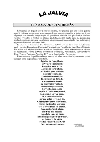 EPÍSTOLA DE FUENTIDUEÑA
    Rebuscando un poquillo por el mar de Internet, me encontré con una cosilla que me
pareció curiosa y que creo que a mucha gente le será mas que conocida, y seguro que le trae
algún que otro recuerdo aunque según mis posteriores informes, esto que ahora os muestro,
vosotros y vosotras lo recitáis con algunas coletillas, que con mucho gusto me gustaría que
me las trasmitieseis para que en próximos números poder ir completando y así poder dar el
toque que de verdad tenia en su época.
    Fuentidueña es la cabecera de la “Comunidad de Villa y Tierra de Fuentidueña”, formada
por 21 pueblos: Fuentidueña, Calabazas, Fuentesaúco de Fuentidueña, Membibre, Aldeasoña,
Los Valles, San Miguel de Bernuy, Castro de Fuentidueña, Cobos de Fuentiduña, Cozuelos
de Fuentidueña, Fuente el Olmo, Fuentepiñel, Fuentesoto, Pecharromán, Torreadrada del
Pinar, Tejares, Valtiendas, Vegafría, El Vivar de Fuentidueña y Sacramenia.
    Esta comunidad de pueblos es la que ha dado pie a la construcción de estos versos que se
conocen como la epístola de Fuentidueña.
                               Epístola de Fuentidueña
                                El Vivar y Sacramenia
                                  Lagunilla para peces,
                                Aldeasoña para salvias.
                               Membibre para molinos,
                                  Vegafria vega llana.
                                Cozuelos los seroneros,
                                Fuentesaúco en hoyada.
                                  Calabazas los luceros
                                de coger trigo y cebada.
                               Fuentepiñel para barros,
                                  Torrecilla para tabla.
                             Fuente el Olmo para prados,
                               San Miguel no vale nada.
                                 En Cobos los comalios
                              porque estan cerca del rio.
                            Carrascal no entra en comarca.
                              En los Castros los cabrones
                             y en Torreadrada las cabras.
                               Fuentesoto, fuente clara,
                                 donde se mea la zorra
                               Cuando le viene en gana.
                           Valtiendas para que lo entiendas,
                                 los tiradores de barra,
                              con los Valles y Santa Cruz
                               Pater noster amen Jesús.                  (Anónimo)
                                                                         JESUS TORRES
 
