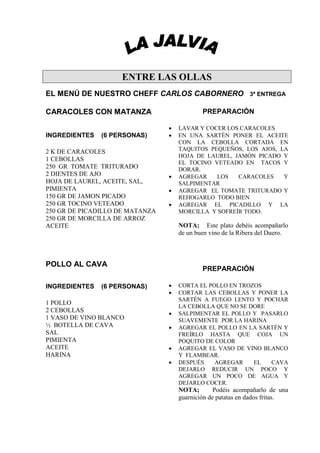 ENTRE LAS OLLAS
EL MENÚ DE NUESTRO CHEFF CARLOS CABORNERO                     3ª ENTREGA


CARACOLES CON MATANZA                        PREPARACIÓN

                                 •   LAVAR Y COCER LOS CARACOLES
INGREDIENTES   (6 PERSONAS)      •   EN UNA SARTÉN PONER EL ACEITE
                                     CON LA CEBOLLA CORTADA EN
2 K DE CARACOLES                     TAQUITOS PEQUEÑOS, LOS AJOS, LA
                                     HOJA DE LAUREL, JAMÓN PICADO Y
1 CEBOLLAS
                                     EL TOCINO VETEADO EN TACOS Y
250 GR TOMATE TRITURADO              DORAR.
2 DIENTES DE AJO                 •   AGREGAR    LOS   CARACOLES    Y
HOJA DE LAUREL, ACEITE, SAL,         SALPIMENTAR
PIMIENTA                         •   AGREGAR EL TOMATE TRITURADO Y
150 GR DE JAMON PICADO               REHOGARLO TODO BIEN
250 GR TOCINO VETEADO            •   AGREGAR EL PICADILLO Y LA
250 GR DE PICADILLO DE MATANZA       MORCILLA Y SOFREÍR TODO.
250 GR DE MORCILLA DE ARROZ
ACEITE                               NOTA; Este plato debéis acompañarlo
                                     de un buen vino de la Ribera del Duero.



POLLO AL CAVA
                                             PREPARACIÓN

INGREDIENTES   (6 PERSONAS)      •   CORTA EL POLLO EN TROZOS
                                 •   CORTAR LAS CEBOLLAS Y PONER LA
                                     SARTÉN A FUEGO LENTO Y POCHAR
1 POLLO
                                     LA CEBOLLA QUE NO SE DORE
2 CEBOLLAS                       •   SALPIMENTAR EL POLLO Y PASARLO
1 VASO DE VINO BLANCO                SUAVEMENTE POR LA HARINA
½ BOTELLA DE CAVA                •   AGREGAR EL POLLO EN LA SARTÉN Y
SAL                                  FREÍRLO HASTA QUE COJA UN
PIMIENTA                             POQUITO DE COLOR
ACEITE                           •   AGREGAR EL VASO DE VINO BLANCO
HARINA                               Y FLAMBEAR.
                                 •   DESPUÉS    AGREGAR    EL  CAVA
                                     DEJARLO REDUCIR UN POCO Y
                                     AGREGAR UN POCO DE AGUA Y
                                     DEJARLO COCER.
                                     NOTA;        Podéis acompañarlo de una
                                     guarnición de patatas en dados fritas.
 