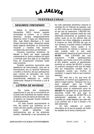 NUESTRAS COSAS
    SEGUIMOS CRECIENDO                           los más optimistas decidimos reservar la
                                                 cantidad de 2,5 millones de pesetas, casi
        Desde la última          publicación     un 40% más que en anteriores ocasiones
   (Noviembre     2001)    hemos     seguido     en las que se reservaron 1.800.000 Pts,
   aumentado el número        en 5 nuevas        pero... agradable sorpresa hasta las más
   personas, aunque desgraciadamente             optimistas previsiones se quedaron muy
   debemos incluir 2 bajas por fallecimiento     cortas, pues ya en los últimos idas de
   Dña. Julia Martín Manrique y D. José          Octubre nos vimos obligados a aumentar
   (Pepe) Hernando Rojo., Queremos desde         la reserva en otras 250.000 pts que se
   estas páginas dedicarles un emocionado        nos volvieron a quedar cortas a mediados
   recuerdo y nuestras más sinceras              de Noviembre, nuevo paseo a la
   condolencias para todos sus familiares.       administración de loterías a reservar en
        Tampoco queremos olvidarnos de           esta ocasión todo lo que esta
   felicitar a Salus por haber superado          administración disponía de este numero el
   exitosamente su grave problema de salud       20.526       total 2.979.000 pta. que
   y animarle para que siga en la magnifica      supusieron       11.896      participaciones
   línea de recuperación mostrada hasta          vendidas, que frente a las 6.319, vendidas
   este momento.                                 el año anterior, supone el espectacular
        También queremos aprovechar esta         aumento en ventas del 88,25% y porque
   plataforma de comunicación, para dar la       no pudimos conseguir más que de haber
   enhorabuena, por su reciente matrimonio       sido así hubiéramos vendido todo lo
   a Avelino y Arancha, del que participamos     conseguido puesto que muchos no
   gran número de asociados. Así como            vendieron ni jugaron todo lo que hubieran
   anticipadamente a los novios que              deseado.
   próximamente celebraran su          enlace           Por esta vez y sin que sirva de
   matrimonial. Raquel & Fernando y Luis &       precedente, el número que jugábamos no
   Rocío.                                        obtuvo ningún premio, ‘’tampoco nos va a
                                                 tocar    siempre’’    pero      las   11.896
     LOTERIA DE NAVIDAD                          participaciones vendidas reportaron a
                                                 nuestras arcas la sustanciosa suma de
          Por    cuarto    año     consecutivo   594.800 Pts cantidad de la que debemos
   organizamos lo que se va convirtiendo en      descontar 5.000 Pts que jugo la
   la parte más importante de nuestro modus      asociación y el pago de 60.000 Pts a la
   vivendi la venta de lotería de Navidad, con   participación agraciada en la rifa,
   el objetivo de recaudar fondos mediante       (vendida por Jorge Regidor) que este año
   la rifa organizada.                           y por primera vez si que a tocado y ha
           En esta ocasión aprovechando el       sido reclamada.
   tirón del premio que recibimos en el                Ha sido realizado un cuadro
   sorteo del año pasado, pensamos que se        informativo en el que se pueden ver todos
   podía       vender      bastantes      más    los detalles de la venta y distribución.
   participaciones que en los anteriores
   sorteos. Atendiendo a las previsiones de


ASOCIACION CULTURAL FUENTENDRINO                               MAYO 2.OO2            3
 