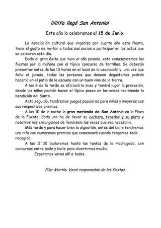 iiiii¡Ya llegó San Antonio!
                 Este año lo celebramos el 15 de Junio

      La Asociación cultural que organiza por cuarto año esta fiesta,
tiene el gusto de invitar a todos sus socios a participar en los actos que
se celebren este día.
      Dado el gran éxito que tuvo el año pasado, este comenzaremos las
fiestas por la mañana con el típico concurso de tortillas. Se deberán
presentar antes de las 13 horas en el local de la asociación y, una vez que
falle el jurado, todas las personas que deseen degustarlas podrán
hacerlo en el patio de la escuela con un buen vino de la tierra.
      A las 6 de la tarde se oficiará la misa y tendrá lugar la procesión,
donde los niños podrán hacer el típico paseo en las andas recibiendo la
bendición del Santo.
      Acto seguido, tendremos juegos populares para niños y mayores cos
sus respectivos premios.
      A las 10 de la noche la gran merienda de San Antonio en la Plaza
de la Fuente. Cada uno ha de llevar su cuchara, tenedor y su plato y
nosotros nos encargamos de llenárselo las veces que sea necesario.
      Más tarde y para hacer bien la digestión, antes del baile tendremos
una rifa con numerosos premios que comenzará cuando tengamos todo
recogido.
      A las 11´30 bailaremos hasta las tantas de la madrugada, con
concursos entre baile y baile para divertirnos mucho.
           Esperamos veros allí a todos.



                 Pilar Martín: Vocal responsable de las fiestas.
 