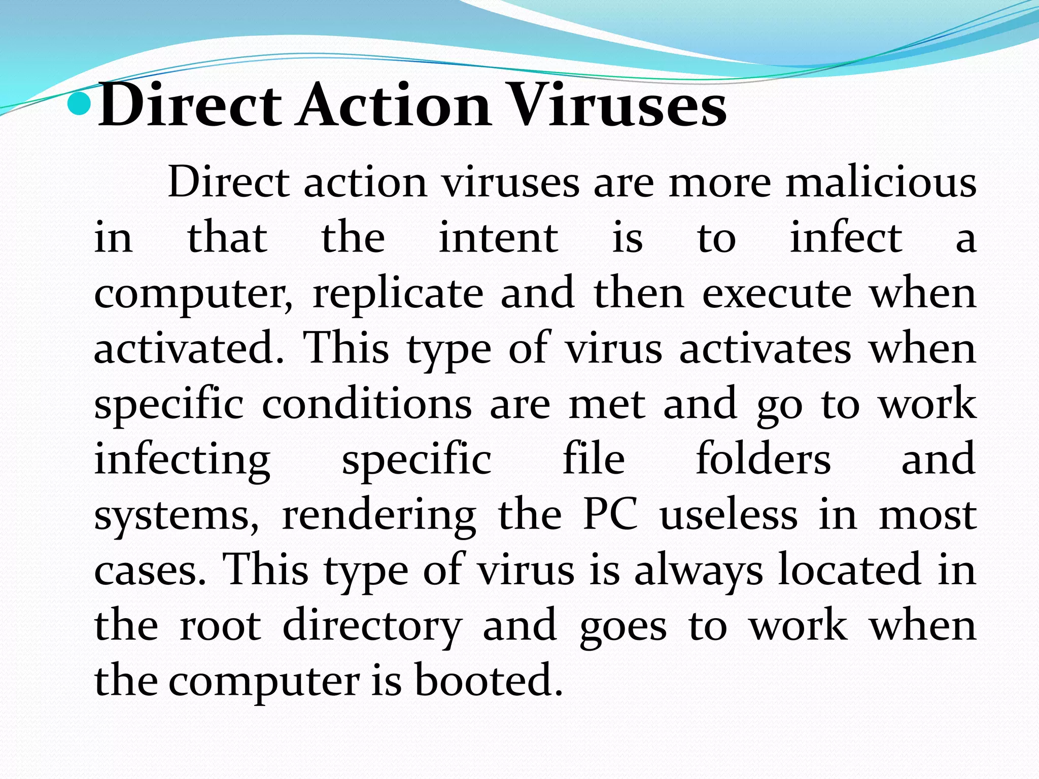 Direct Action Viruses
     Direct action viruses are more malicious
 in that the intent is to infect a
 computer, replicate and then execute when
 activated. This type of virus activates when
 specific conditions are met and go to work
 infecting    specific   file    folders   and
 systems, rendering the PC useless in most
 cases. This type of virus is always located in
 the root directory and goes to work when
 the computer is booted.
 