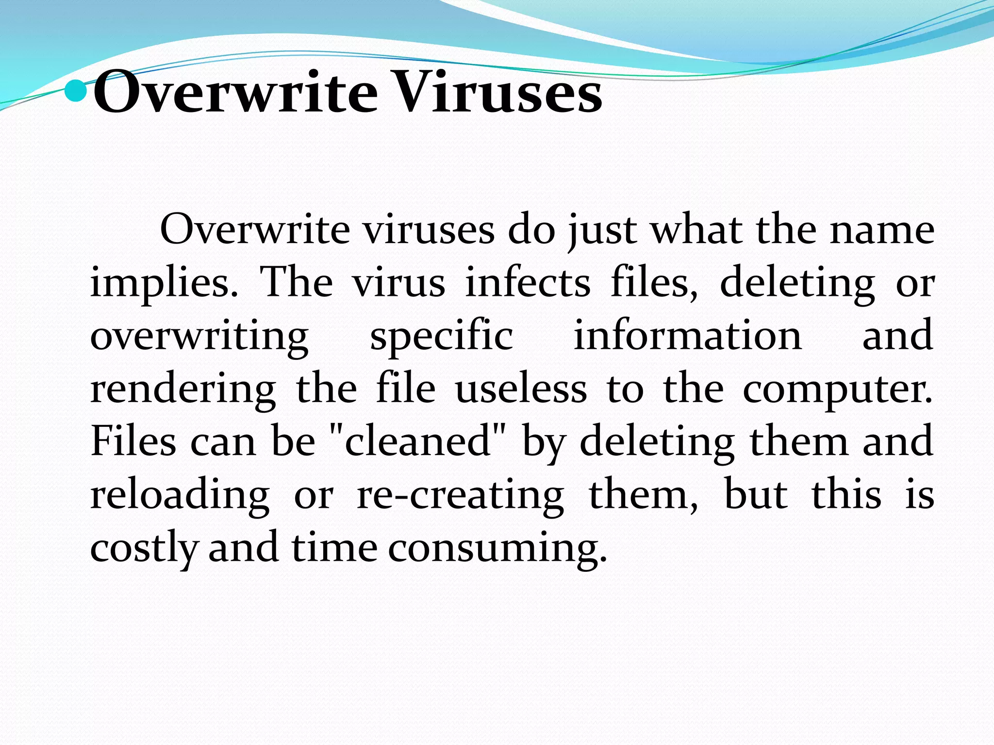 Overwrite Viruses

    Overwrite viruses do just what the name
implies. The virus infects files, deleting or
overwriting specific information and
rendering the file useless to the computer.
Files can be "cleaned" by deleting them and
reloading or re-creating them, but this is
costly and time consuming.
 