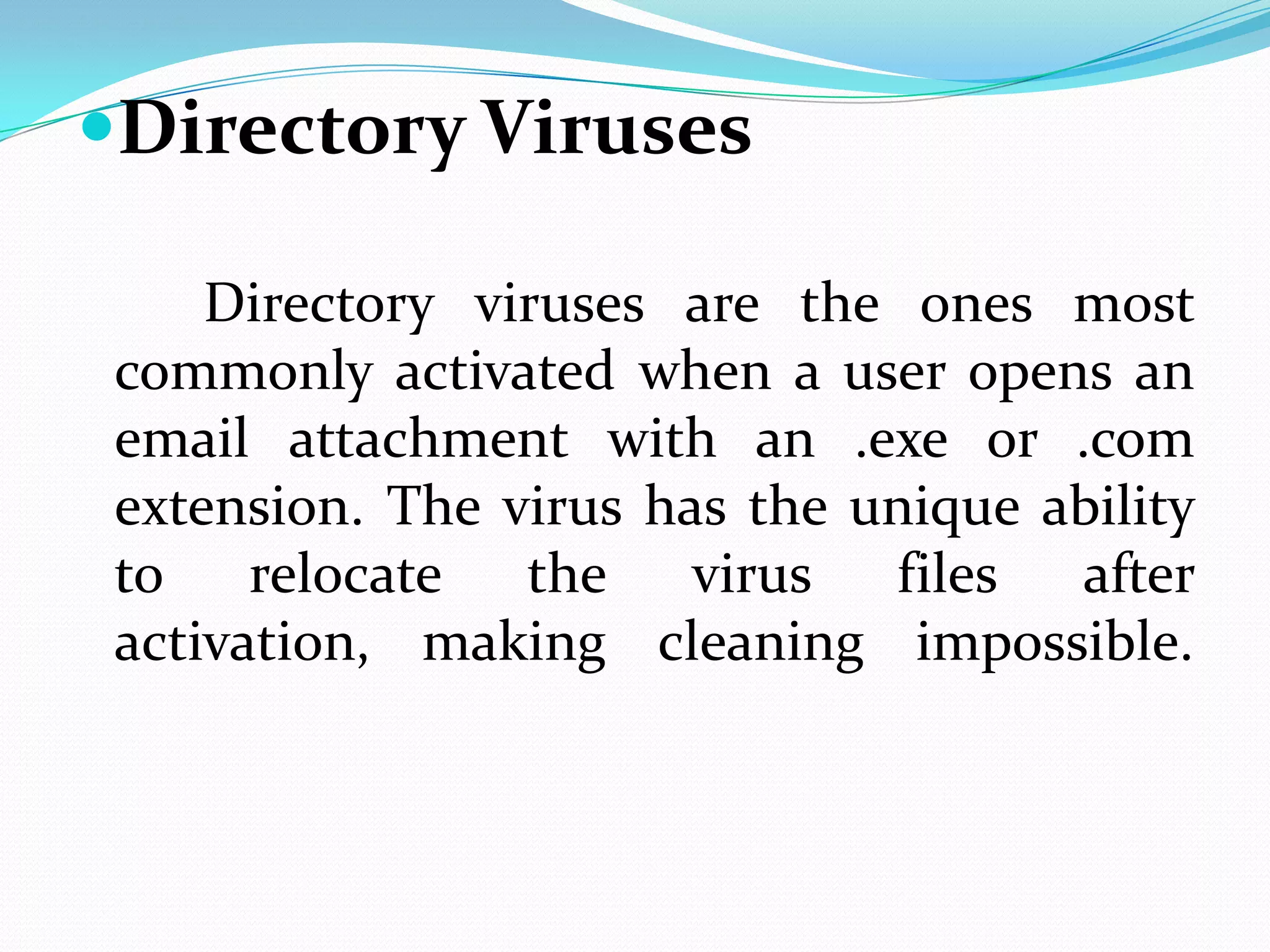 Directory Viruses

     Directory viruses are the ones most
 commonly activated when a user opens an
 email attachment with an .exe or .com
 extension. The virus has the unique ability
 to    relocate  the    virus  files  after
 activation, making cleaning impossible.
 