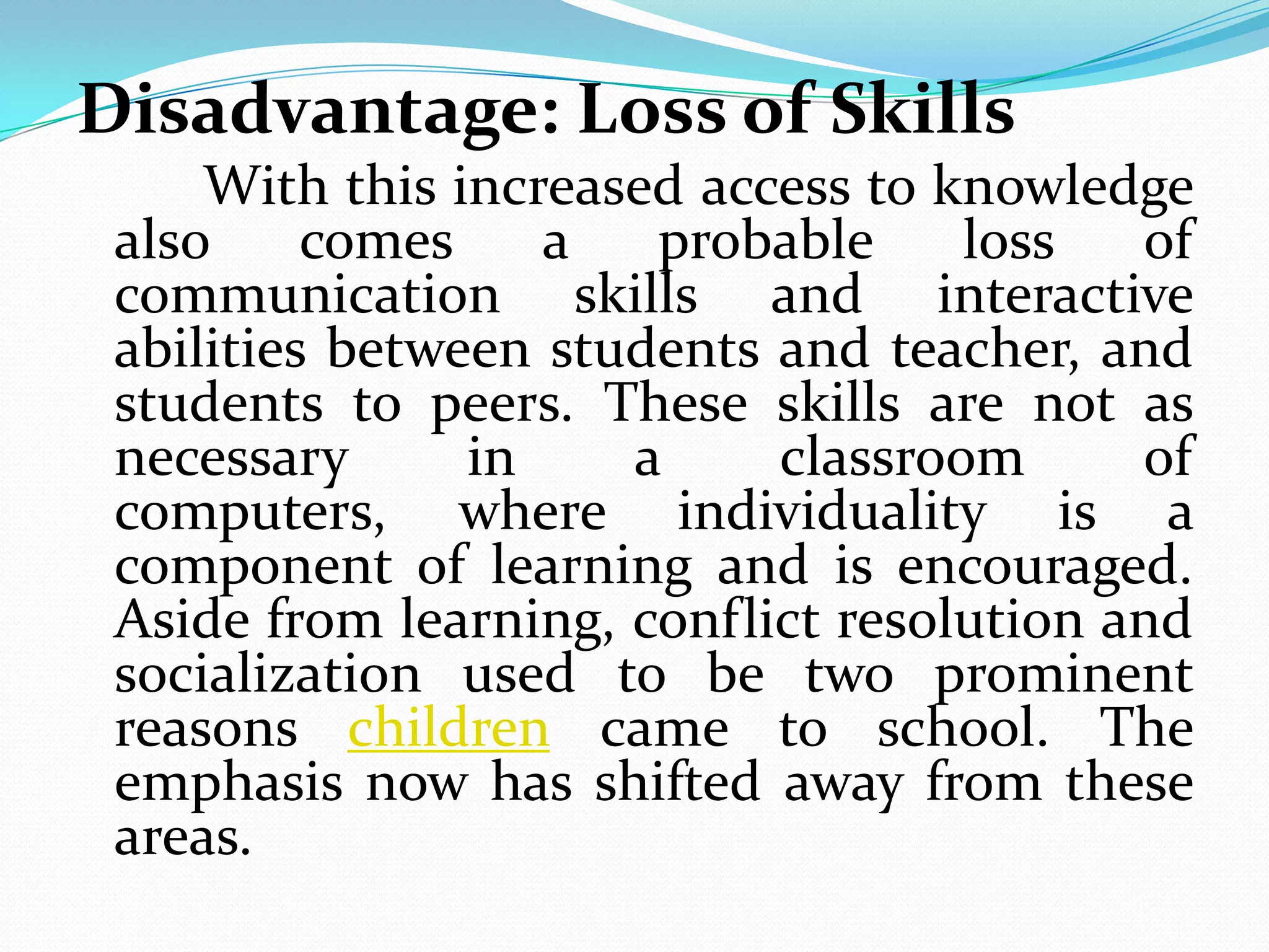 Disadvantage: Loss of Skills
     With this increased access to knowledge
 also     comes    a   probable     loss   of
 communication skills and interactive
 abilities between students and teacher, and
 students to peers. These skills are not as
 necessary      in    a     classroom      of
 computers, where individuality is a
 component of learning and is encouraged.
 Aside from learning, conflict resolution and
 socialization used to be two prominent
 reasons children came to school. The
 emphasis now has shifted away from these
 areas.
 