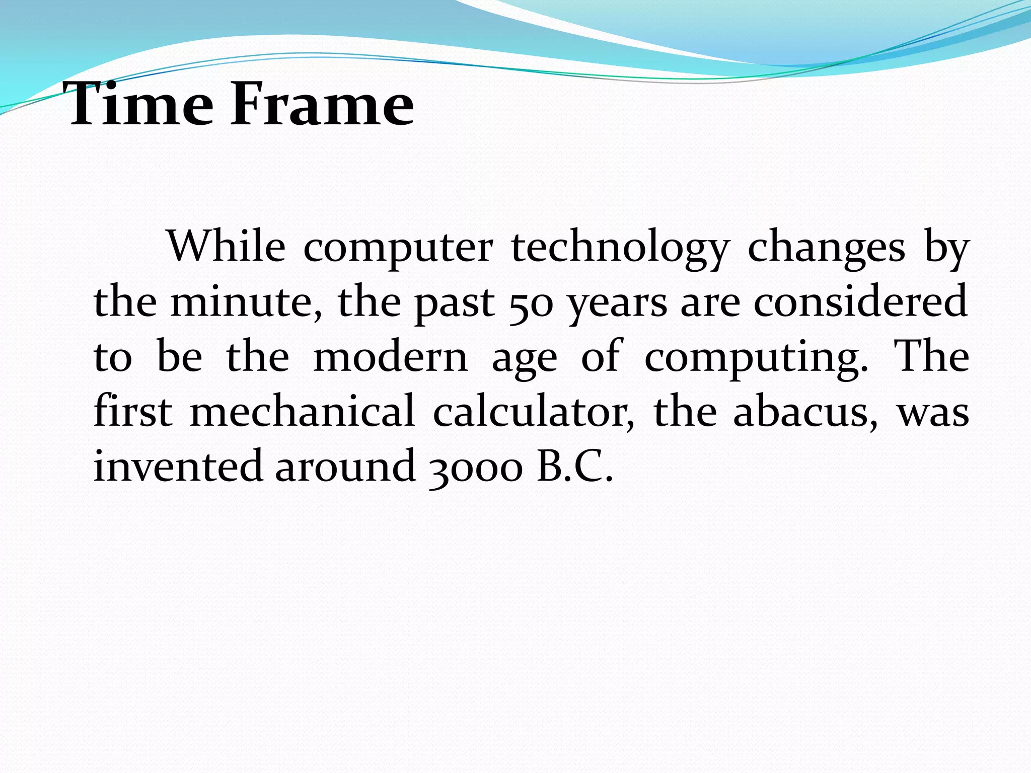 Time Frame

    While computer technology changes by
the minute, the past 50 years are considered
to be the modern age of computing. The
first mechanical calculator, the abacus, was
invented around 3000 B.C.
 