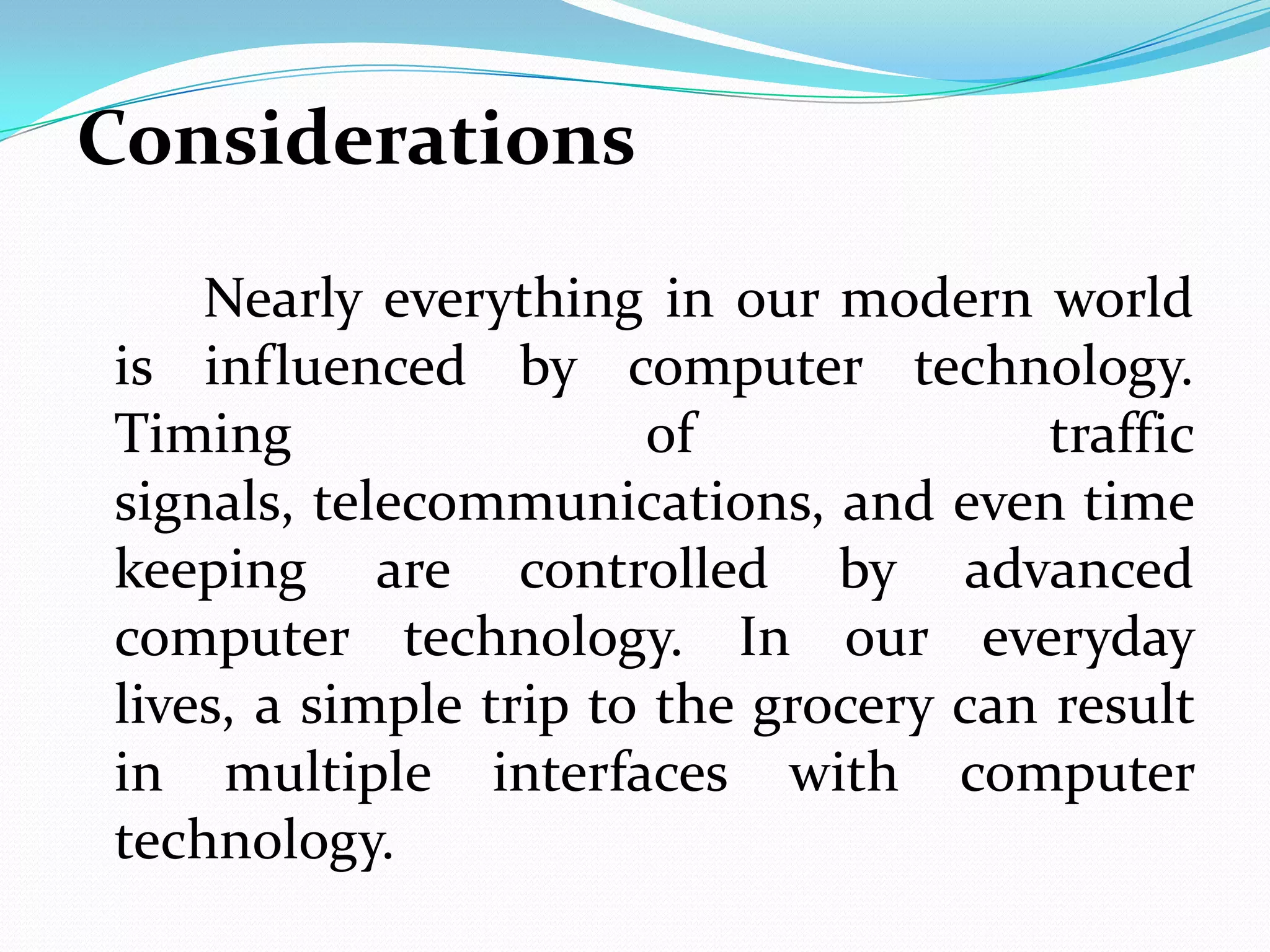 Considerations
    Nearly everything in our modern world
is influenced by computer technology.
Timing                 of               traffic
signals, telecommunications, and even time
keeping are controlled by advanced
computer technology. In our everyday
lives, a simple trip to the grocery can result
in multiple interfaces with computer
technology.
 