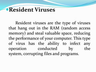 Resident Viruses

    Resident viruses are the type of viruses
that hang out in the RAM (random access
memory) and steal valuable space, reducing
the performance of your computer. This type
of virus has the ability to infect any
operation       conducted        by      the
system, corrupting files and programs.
 