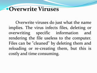Overwrite Viruses

    Overwrite viruses do just what the name
implies. The virus infects files, deleting or
overwriting specific information and
rendering the file useless to the computer.
Files can be "cleaned" by deleting them and
reloading or re-creating them, but this is
costly and time consuming.
 