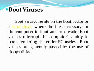 Boot Viruses

    Boot viruses reside on the boot sector or
a hard drive, where the files necessary for
the computer to boot and run reside. Boot
viruses interrupt the computer's ability to
boot, rendering the entire PC useless. Boot
viruses are generally passed by the use of
floppy disks.
 