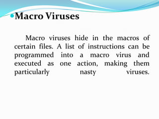 Macro Viruses

    Macro viruses hide in the macros of
certain files. A list of instructions can be
programmed into a macro virus and
executed as one action, making them
particularly          nasty           viruses.
 