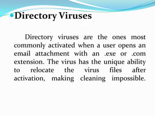 Directory Viruses

     Directory viruses are the ones most
 commonly activated when a user opens an
 email attachment with an .exe or .com
 extension. The virus has the unique ability
 to    relocate  the    virus  files  after
 activation, making cleaning impossible.
 
