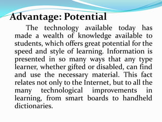 Advantage: Potential
     The technology available today has
 made a wealth of knowledge available to
 students, which offers great potential for the
 speed and style of learning. Information is
 presented in so many ways that any type
 learner, whether gifted or disabled, can find
 and use the necessary material. This fact
 relates not only to the Internet, but to all the
 many technological improvements in
 learning, from smart boards to handheld
 dictionaries.
 