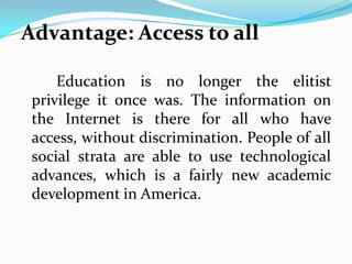 Advantage: Access to all

     Education is no longer the elitist
 privilege it once was. The information on
 the Internet is there for all who have
 access, without discrimination. People of all
 social strata are able to use technological
 advances, which is a fairly new academic
 development in America.
 