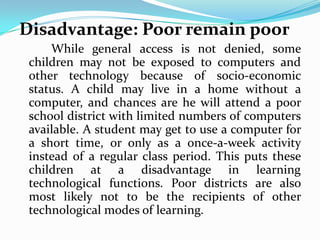 Disadvantage: Poor remain poor
     While general access is not denied, some
 children may not be exposed to computers and
 other technology because of socio-economic
 status. A child may live in a home without a
 computer, and chances are he will attend a poor
 school district with limited numbers of computers
 available. A student may get to use a computer for
 a short time, or only as a once-a-week activity
 instead of a regular class period. This puts these
 children at a disadvantage in learning
 technological functions. Poor districts are also
 most likely not to be the recipients of other
 technological modes of learning.
 