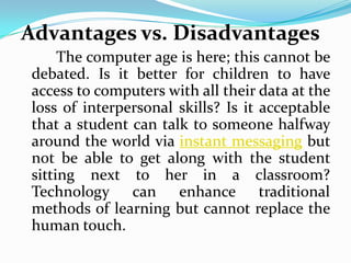 Advantages vs. Disadvantages
     The computer age is here; this cannot be
debated. Is it better for children to have
access to computers with all their data at the
loss of interpersonal skills? Is it acceptable
that a student can talk to someone halfway
around the world via instant messaging but
not be able to get along with the student
sitting next to her in a classroom?
Technology can enhance traditional
methods of learning but cannot replace the
human touch.
 