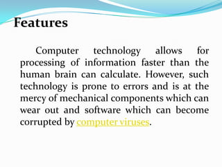 Features
    Computer technology allows for
processing of information faster than the
human brain can calculate. However, such
technology is prone to errors and is at the
mercy of mechanical components which can
wear out and software which can become
corrupted by computer viruses.
 