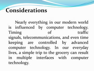 Considerations
    Nearly everything in our modern world
is influenced by computer technology.
Timing                 of               traffic
signals, telecommunications, and even time
keeping are controlled by advanced
computer technology. In our everyday
lives, a simple trip to the grocery can result
in multiple interfaces with computer
technology.
 