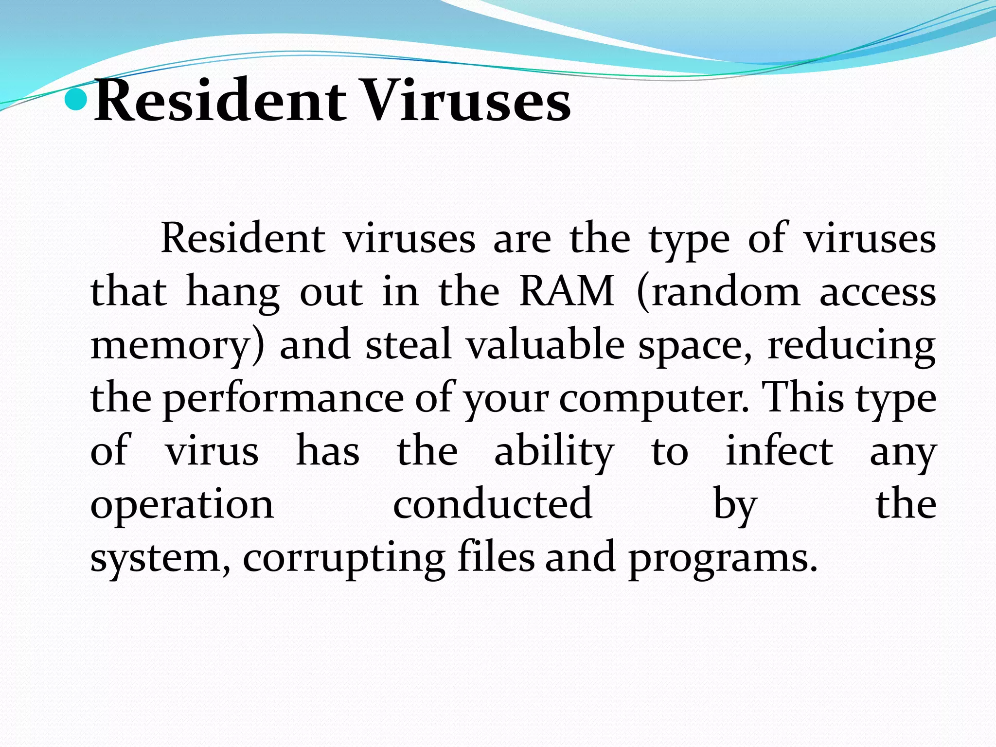 Resident Viruses

    Resident viruses are the type of viruses
that hang out in the RAM (random access
memory) and steal valuable space, reducing
the performance of your computer. This type
of virus has the ability to infect any
operation       conducted        by      the
system, corrupting files and programs.
 