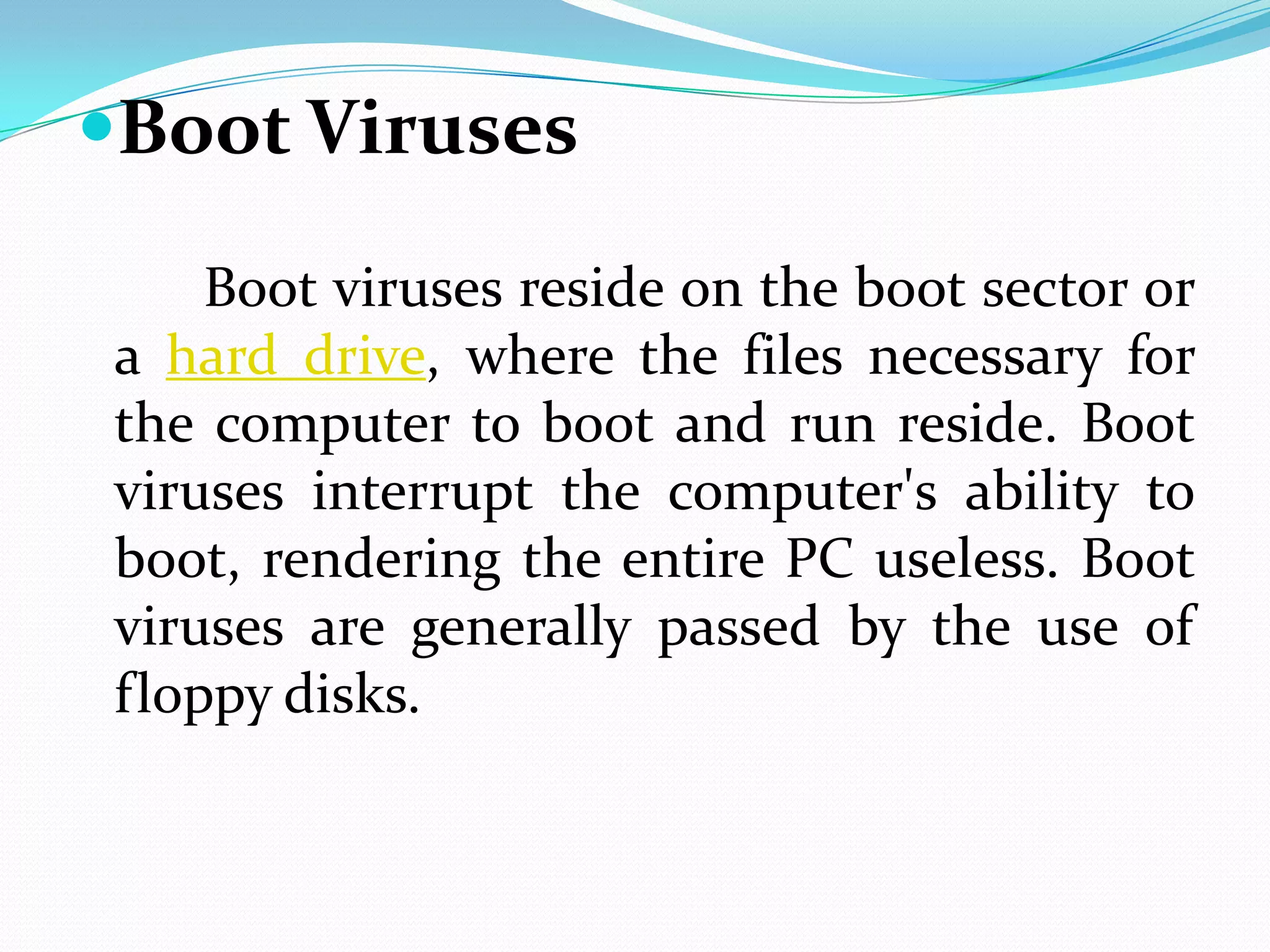 Boot Viruses

    Boot viruses reside on the boot sector or
a hard drive, where the files necessary for
the computer to boot and run reside. Boot
viruses interrupt the computer's ability to
boot, rendering the entire PC useless. Boot
viruses are generally passed by the use of
floppy disks.
 