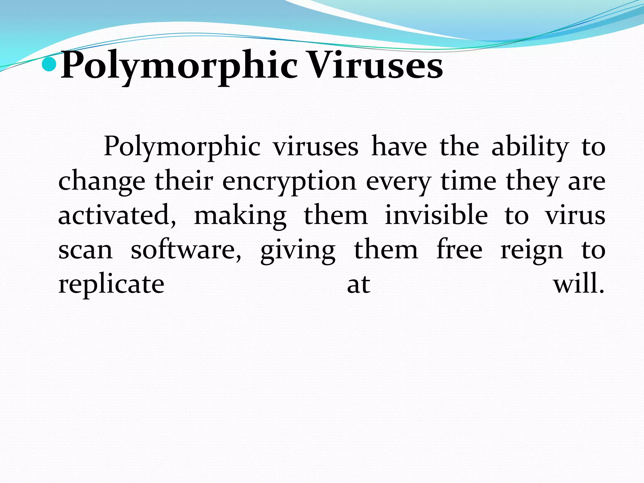 Polymorphic Viruses

    Polymorphic viruses have the ability to
change their encryption every time they are
activated, making them invisible to virus
scan software, giving them free reign to
replicate             at               will.
 