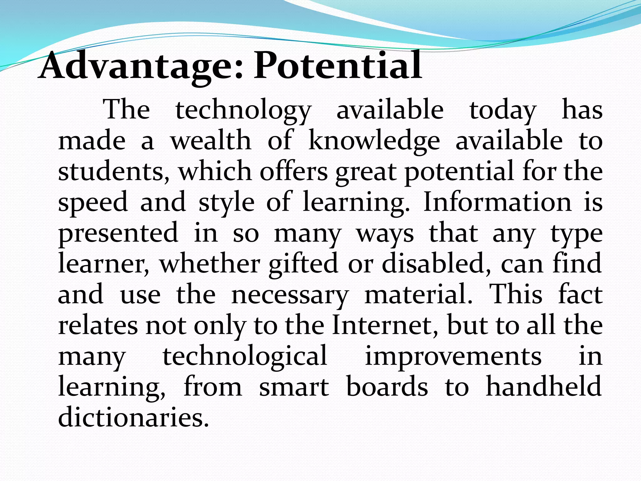 Advantage: Potential
     The technology available today has
 made a wealth of knowledge available to
 students, which offers great potential for the
 speed and style of learning. Information is
 presented in so many ways that any type
 learner, whether gifted or disabled, can find
 and use the necessary material. This fact
 relates not only to the Internet, but to all the
 many technological improvements in
 learning, from smart boards to handheld
 dictionaries.
 
