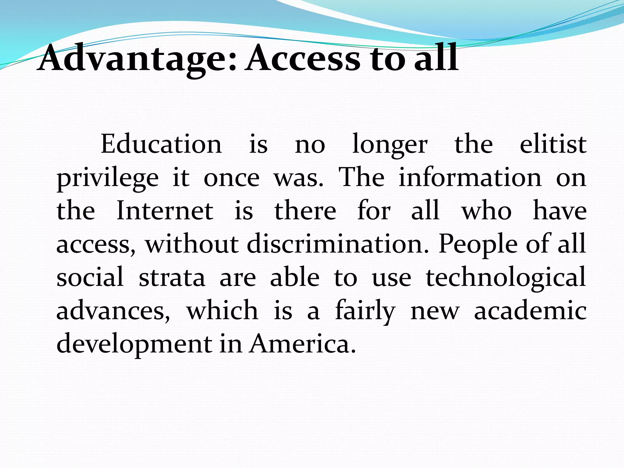 Advantage: Access to all

     Education is no longer the elitist
 privilege it once was. The information on
 the Internet is there for all who have
 access, without discrimination. People of all
 social strata are able to use technological
 advances, which is a fairly new academic
 development in America.
 