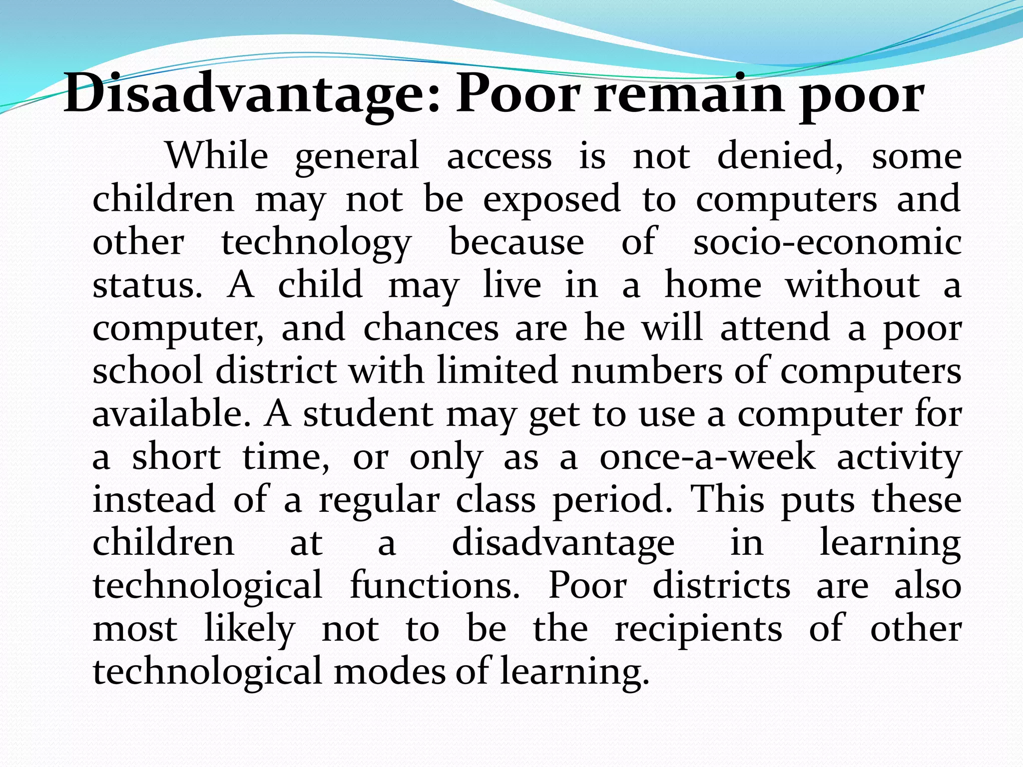 Disadvantage: Poor remain poor
     While general access is not denied, some
 children may not be exposed to computers and
 other technology because of socio-economic
 status. A child may live in a home without a
 computer, and chances are he will attend a poor
 school district with limited numbers of computers
 available. A student may get to use a computer for
 a short time, or only as a once-a-week activity
 instead of a regular class period. This puts these
 children at a disadvantage in learning
 technological functions. Poor districts are also
 most likely not to be the recipients of other
 technological modes of learning.
 