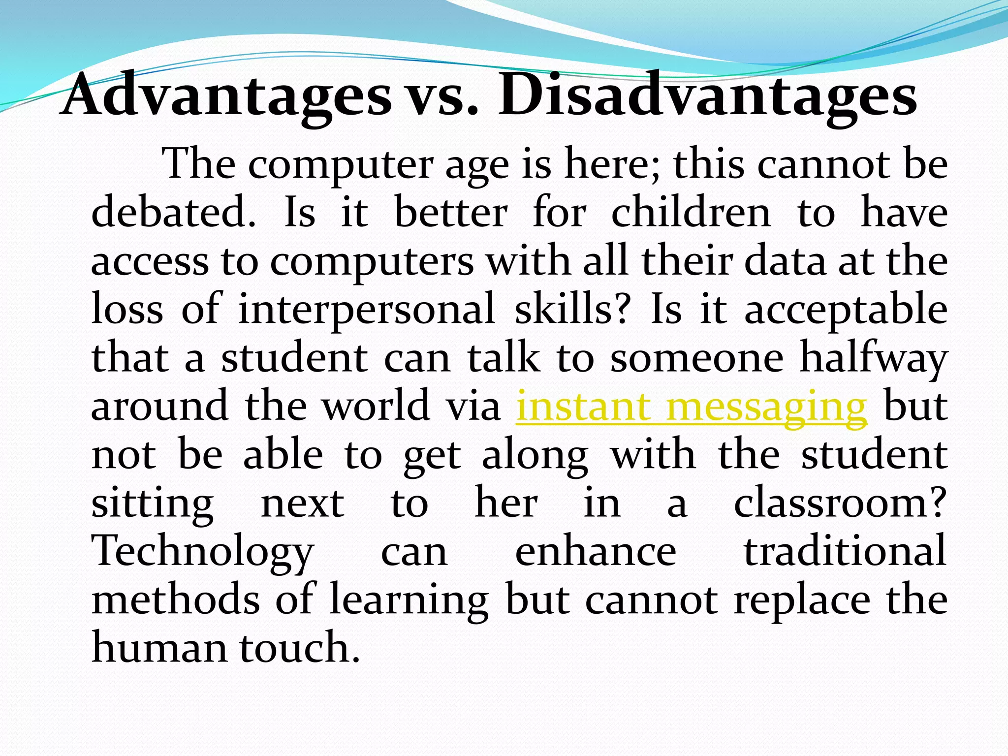 Advantages vs. Disadvantages
     The computer age is here; this cannot be
debated. Is it better for children to have
access to computers with all their data at the
loss of interpersonal skills? Is it acceptable
that a student can talk to someone halfway
around the world via instant messaging but
not be able to get along with the student
sitting next to her in a classroom?
Technology can enhance traditional
methods of learning but cannot replace the
human touch.
 